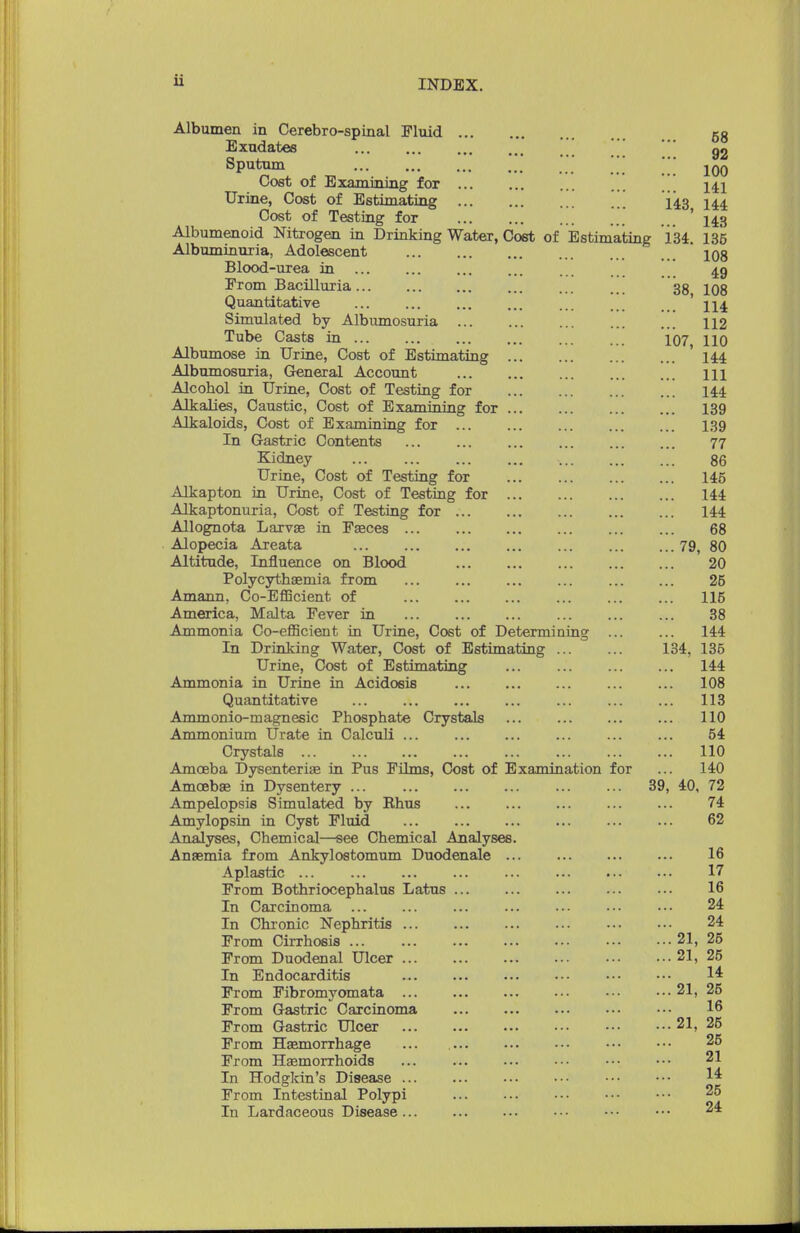 Albumen in Cerebrospinal Fluid 58 Exudates \ g2 Sputum ' jqq Cost of Examining for 141 Urine, Cost of Estimating ... 143 144 Cost of Testing for ... ' 143 Albumenoid Nitrogen in Drinking Water, Cost of Estimating 134. 135 Albuminuria, Adolescent 108 Blood-urea in ... 49 From Bacilluria 38 iqs Quantitative 114 Simulated by Albumosuria ... ... ... ... ... 112 Tube Casts in 107 no Albumose in Urine, Cost of Estimating 144 Albumosuria, General Account ... ... ... ... ... m Alcohol in Urine, Cost of Testing for 144 Alkalies, Caustic, Cost of Examining for 139 Alkaloids, Cost of Examining for 139 In Gastric Contents ... ... ... ... ... ... 77 Kidney 86 Urine, Cost of Testing for 145 Alkapton in Urine, Cost of Testing for 144 Alkaptonuria, Cost of Testing for 144 Allognota Larva; in Faeces 68 Alopecia Areata 79, 80 Altitude, Influence on Blood 20 Polycythemia from 25 Amann, Co-EflScient of ... ... 115 America, Malta Fever in 38 Ammonia Co-efficient in Urine, Cost of Determining ... ... 144 In Drinking Water, Cost of Estimating 134, 136 Urine, Cost of Estimating ... ... 144 Ammonia in Urine in Acidosis 108 Quantitative ... 113 Ammonio-magnesic Phosphate Crystals ... 110 Ammonium Urate in Calculi ... ... ... ... 54 Crystals 110 Amoeba Dysenteriae in Pus Films, Cost of Examination for ... 140 Amoeba; in Dysentery ... ... ... 39, 40, 72 Ampelopsis Simulated by Ehus 74 Amylopsin in Cyst Fluid 62 Analyses, Chemical—see Chemical Analyses. Anaemia from Ankylostomum Duodenale ... 16 Aplastic ... ... ... 17 From Bothriocephalus Latus 16 In Carcinoma ... ••• 24 In Chronic Nephritis 24 From Cirrhosis ... 21, 25 From Duodenal Ulcer 21, 25 In Endocarditis 14 From Fibromyomata 21, 25 From Gastric Carcinoma 16 From Gastric Ulcer 21, 25 From Haemorrhage ... 25 From Haemorrhoids ... 21 In Hodgkin's Disease 14 From Intestinal Polypi In Lardaceous Disease 25 24