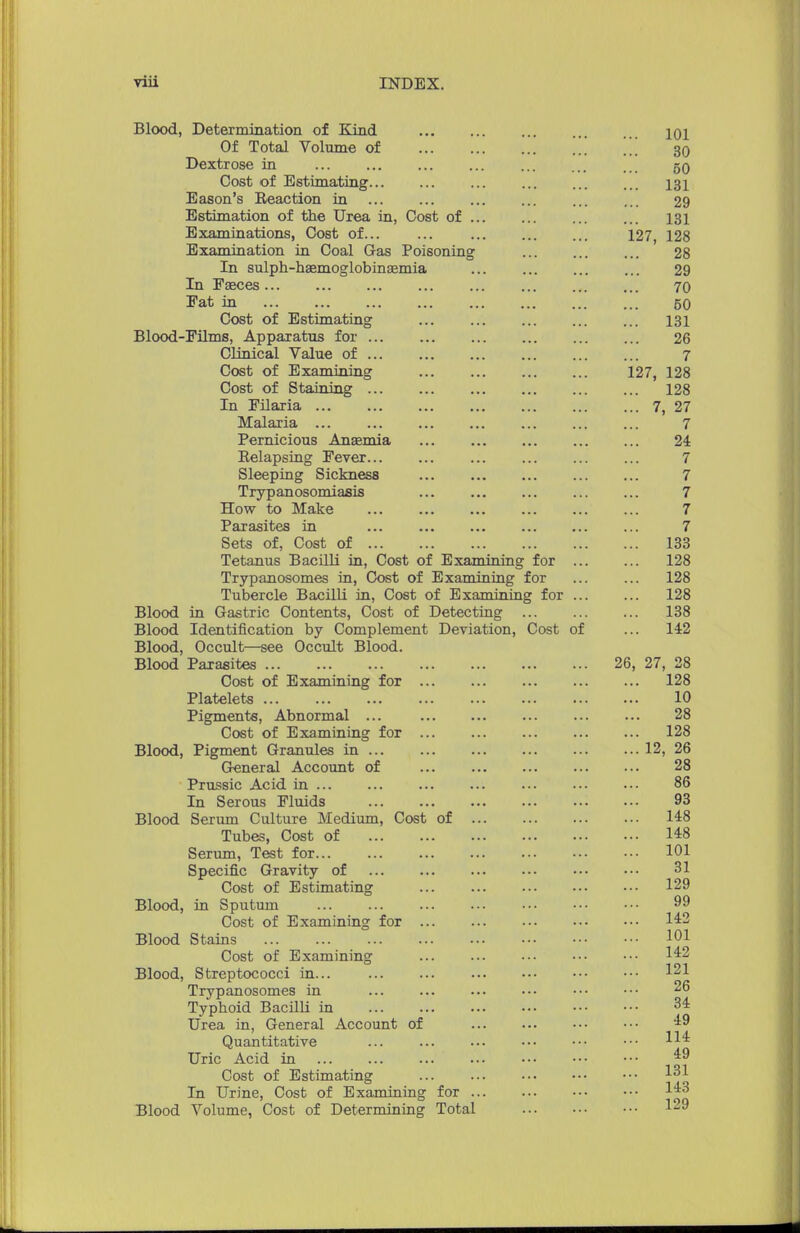 Blood, Determination of Kind Of Total Volume of Dextrose in Cost of Estimating... Eason's Reaction in Estimation of the Urea in, Cost of Examinations, Cost of... Examination in Coal Gas Poisoning In sulph-haemoglobinEemia In Eaeces Fat in Cost of Estimating Blood-Films, Apparatus for ... Clinical Value of ... Cost of Examining Cost of Staining ... In Filaria ... Malaria ... Pernicious Anasmia Relapsing Fever... Sleeping Sickness Trypanosomiasis How to Make Parasites in Sets of, Cost of ... Tetanus Bacilli in, Cost of Examining for Trypanosomes in, Cost of Examining for Tubercle Bacilli in, Cost of Examining for Blood in Gastric Contents, Cost of Detecting ... Blood Identification by Complement Deviation, Cost of Blood, Occult—see Occult Blood. Blood Parasites Cost of Examining for Platelets Pigments, Abnormal ... Cost of Examining for Blood, Pigment Granules in ... General Account of Prussic Acid in In Serous Fluids Blood Serum Culture Medium, Cost of Tubes, Cost of Serum, Test for Specific Gravity of Cost of Estimating Blood, in Sputum Cost of Examining for . Blood Stains Cost of Examining Blood, Streptococci in... Trypanosomes in Typhoid Bacilli in Urea in, General Account of Quantitative Uric Acid in Cost of Estimating In Urine, Cost of Examining for Blood Volume, Cost of Determining Total 127, 127, 26, 27, 28 128 10 28 128 12, 26