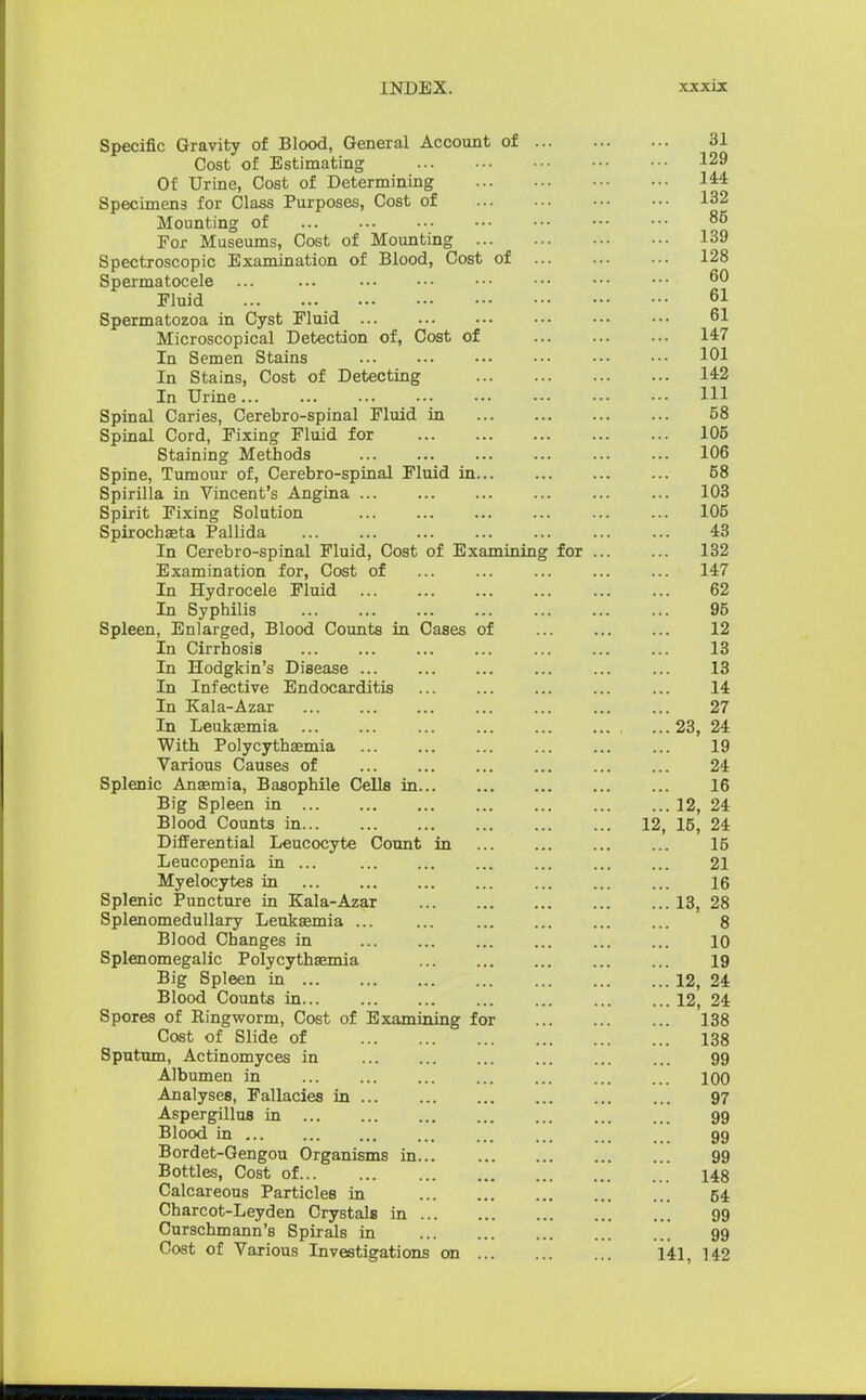 Specific Gravity of Blood, General Account of 31 Cost of Estimating 129 Of Urine, Cost of Determining 144 Specimens for Class Purposes, Cost of 132 Mounting of 85 For Museums, Cost of Mounting 139 Spectroscopic Examination of Blood, Cost of 128 Spermatocele ... ... 60 Fluid 61 Spermatozoa in Cyst Fluid 61 Microscopical Detection of, Cost of 147 In Semen Stains 101 In Stains, Cost of Detecting 142 In Urine Ill Spinal Caries, Cerebro-spinal Fluid in 58 Spinal Cord, Fixing Fluid for 105 Staining Methods 106 Spine, Tumour of, Cerebro-spinal Fluid in 58 Spirilla in Vincent's Angina 103 Spirit Fixing Solution 105 Spirochaeta Pallida ... ... ... ... ... 43 In Cerebro-spinal Fluid, Cost of Examining for 132 Examination for, Cost of 147 In Hydrocele Fluid 62 In Syphilis 95 Spleen, Enlarged, Blood Counts in Cases of 12 In Cirrhosis 13 In Hodgkin's Disease ... ... ... ... ... ... 13 In Infective Endocarditis 14 In Kala-Azar 27 In Leukaemia , ...23, 24 With Polycythemia ... 19 Various Causes of 24 Splenic Anaemia, Basophile Cells in 16 Big Spleen in 12, 24 Blood Counts in 12, 15, 24 Differential Leucocyte Count in ... ... ... ... 15 Leucopenia in ... ... ... ... ... ... ... 21 Myelocytes in ... ... ... ... ... 16 Splenic Puncture in Kala-Azar 13, 28 Splenomedullary Leukaemia ... ... 8 Blood Changes in ... ... ... ... ... ... 10 Splenomegalic Polycythemia 19 Big Spleen in 12, 24 Blood Counts in 12, 24 Spores of Ringworm, Cost of Examining for 138 Cost of Slide of 138 Sputum, Actinomyces in ... ... ... ... ... ... 99 Albumen in ... ... ... ... ... ... ... 100 Analyses, Fallacies in 97 Aspergillus in 99 Blood in ... ... ... ... ... 99 Bordet-Gengou Organisms in 99 Bottles, Cost of 148 Calcareous Particles in 54 Charcot-Leyden Crystals in 99 Curschmann's Spirals in 99 Cost of Various Investigations on 141, 142