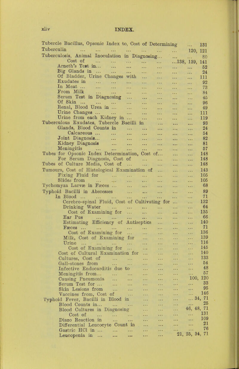 Tubercle Bacillus, Opsonic Index to, Cost of Determining ... 131 Tuberculin 120, 121 Tuberculosis, Animal Inoculation in Diagnosing 80 Cost of 138, 139, HI Arneth's Test in 52 Big Glands in ... ... ... ... 24 Of Bladder, Urine Changes with Ill Exudates in ... ... ... ... ... 92 In Meat ... ... ... ... ... ... ... ... 73 From Milk 84 Serum Test in Diagnosing ... 45 Of Skin 96 Renal, Blood Urea in 49 Urine Changes ... ... Ill Urine from each Kidney in ... 119 Tuberculous Exudates, Tubercle Bacilli in 93 Glands, Blood Counts in ... 24 Calcareous ... ... ... ... 54 Joint Diagnosis... ... ... 82 Kidney Diagnosis 81 Meningitis ... 67 Tubes for Opsonic Index Determination, Cost of 148 For Serum Diagnosis, Cost of ... ... 148 Tubes of Culture Media, Cost of 148 Tumours, Cost of Histological Examination of ... 143 Fixing Fluid for 106 Slides from 106 Tychomyza Larvae in Faeces ... ... ... ... ... ... 68 Typhoid Bacilli in Abscesses ... 89 In Blood 71 Cerebro-spinal Fluid, Cost of Cultivating for 132 Drinking Water ... ... 64 Cost of Examining for ... ... 136 Ear Pus 66 Estimating Efficiency of Antiseptics 140 Faeces 71 Cost of Examining for ... ... 136 Milk, Cost of Examining for 139 Urine ... ... ... ... ... ... ••• ••• 116 Cost of Examining for 145 Cost of Cultural Examination for 140 Cultures, Cost of 133 Gall-stones from ... ... 64 Infective Endocarditis due to 48 Meningitis from... ... ... ... ••• ••• •■• 67 Causing Pneumonia ... ... ... ••• ••• 100, 120 Serum Test for ... ... ••• 33 Skin Lesions from 96 Vaccines from, Cost of 146 Typhoid Fever, Bacilli in Blood in 34, 71 Blood Counts in 26 Blood Cultures in Diagnosing 46, 48, 71 Cost of 131 Diazo Reaction in 109 Differential Leucocyte Count in 21 Gastric HC1 in ••■ 76 Leucopenia in ... ... ••• ••• 21, 25, 34, 71