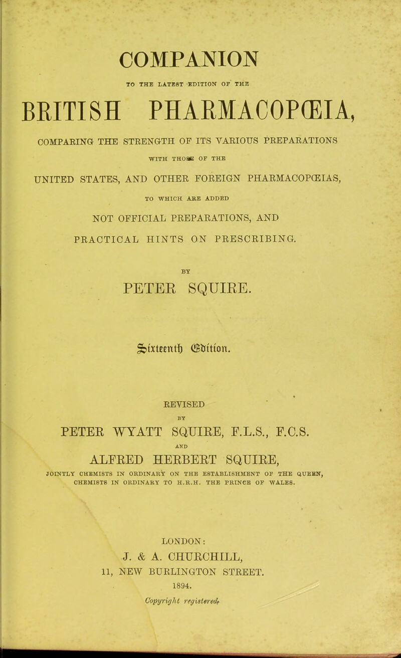 TO THE LATEST EDITION OF THE BRITISH PHARMACOPOEIA, COMPARING THE STRENGTH OF ITS VARIOUS PREPARATIONS WITH TH08C OF THE UNITED STATES, AND OTHER, FOREIGN PHARMACOPOEIAS, TO WHICH ARE ADDED NOT OFFICIAL PREPARATIONS, AND PRACTICAL HINTS ON PRESCRIBING. BY PETER SQUIRE. Sbtxteentf) (i&trttton. REVISED BY PETEE WYATT SQUIEE, F.L.S., F.C.S. AND ALEEED HEEBEET SQUIEE, JOINTLY CHEMISTS IN ORDINARY ON THE ESTABLISHMENT OF THE QUEEN, CHEMISTS IN ORDINARY TO H.R.H. THE PRINCE OF WALES. LONDON: J. & A. CHURCHILL, 11, NEW BURLINGTON STREET. 1894. Copyright registered