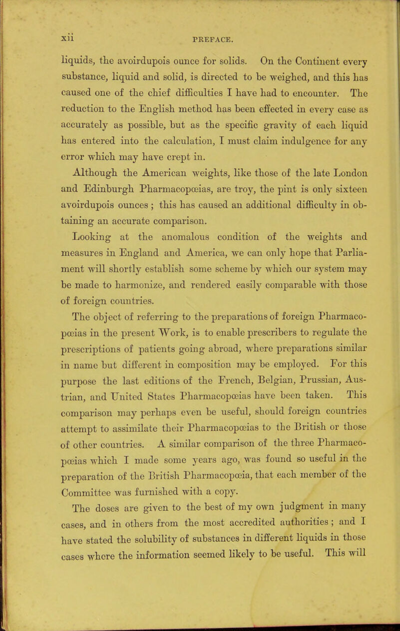 liquids, the avoirdupois ounce for solids. On the Continent every substance, liquid and solid, is directed to be weighed, and this has caused one of the chief difficulties I have had to encounter. The reduction to the English method has been effected in every case as accurately as possible, but as the specific gravity of each liquid has entered into the calculation, T must claim indulgence for any error which may have crept in. Although the American weights, like those of the late London and Edinburgh Pharmacopoeias, are troy, the pint is only sixteen avoirdupois ounces ; this has caused an additional difficulty in ob- taining an accurate comparison. Looking at the anomalous condition of the weights and measures in England and America, we can only hope that Parlia- ment will shortly establish some scheme by which our system may be made to harmonize, and rendered easily comparable with those of foreign countries. The object of referring to the preparations of foreign Pharmaco- poeias in the present Work, is to enable prescribers to regulate the prescriptions of patients going abroad, Avhere preparations similar in name but different in composition may be employed. For this purpose the last editions of the French, Belgian, Prussian, Aus- trian, and United States Pharmacopoeias have been taken. This comparison may perhaps even be useful, should foreign countries attempt to assimilate their Pharmacopoeias to the British or those of other countries. A similar comparison of the three Pharmaco- poeias which I made some years ago, was found so useful in the preparation of the British Pharmacopoeia, that each member of the Committee was furnished with a copy. The doses are given to the best of my own judgment in many cases, and in others from the most accredited authorities ; and I have stated the solubility of substances in different liquids in those cases where the information seemed likely to be useful. This will