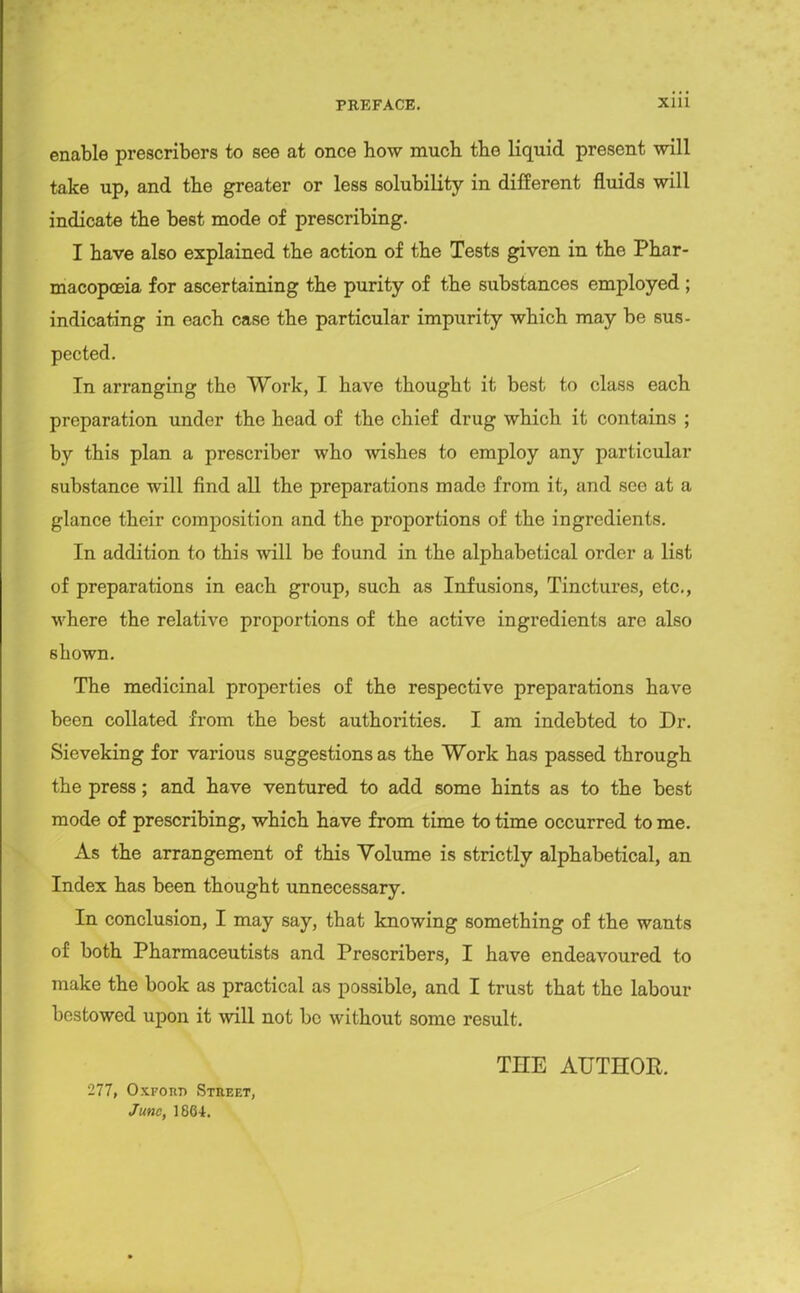 enable prescribers to see at once how much the liquid present will take up, and the greater or less solubility in different fluids will indicate the best mode of prescribing. I have also explained the action of the Tests given in the Phar- macopoeia for ascertaining the purity of the substances employed ; indicating in each case the particular impurity which may be sus- pected. In arranging the Work, I have thought it best to class each preparation under the head of the chief drug which it contains ; by this plan a prescriber who wishes to employ any particular substance will find all the preparations made from it, and see at a glance their composition and the proportions of the ingredients. In addition to this will be found in the alphabetical order a list of preparations in each group, such as Infusions, Tinctures, etc., where the relative proportions of the active ingredients are also shown. The medicinal properties of the respective preparations have been collated from the best authorities. I am indebted to Dr. Sieveking for various suggestions as the Work has passed through the press; and have ventured to add some hints as to the best mode of prescribing, which have from time to time occurred to me. As the arrangement of this Volume is strictly alphabetical, an Index has been thought unnecessary. In conclusion, I may say, that knowing something of the wants of both Pharmaceutists and Prescribers, I have endeavoured to make the book as practical as possible, and I trust that the labour bestowed upon it will not be without some result. THE AUTHOR. 277, OxFonn Stref.t, June, 1864.