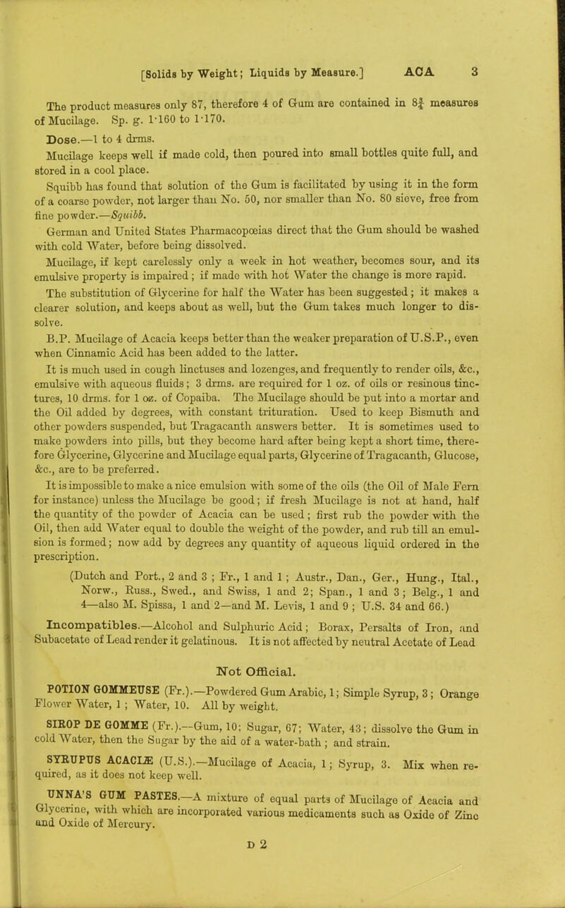 The product measures only 87, therefore 4 of Gum are contained in 8f measures of Mucilage. Sp. g. 1-160 to 1-170. Dose.—1 to 4 dims. Mucilage keeps well if made cold, then poured into small bottles quite full, and stored in a cool place. Squibb has found that solution of the Gum is facilitated by using it in the form of a coarso powder, not larger than No. 50, nor smaller than No. 80 siove, free from tine powder.—Squibb. German and United States Pharmacopoeias direct that the Gum should be washed with cold Water, before being dissolved. Mucilage, if kept carelessly only a week in hot weather, becomes sour, and its emulsive property is impaired; if made with hot Water the change is more rapid. The substitution of Glycerine for half the Water has been suggested; it makes a clearer solution, and keeps about as well, but the Gum takes much longer to dis- solve. B.P. Mucilage of Acacia keeps better than the weaker preparation of U.S.P., even when Cinnamic Acid has been added to the latter. It is much used in cough linctuses and lozenges, and frequently to render oils, &c., emulsive with aqueous fluids; 3 drms. are required for 1 oz. of oils or resinous tinc- tures, 10 drms. for 1 oz. of Copaiba. The Mucilage should be put into a mortar and the Oil added by degrees, with constant trituration. Used to keep Bismuth and other powders suspended, but Tragacanth answers better. It is sometimes used to make powders into pills, but they become hard after being kept a short time, there- fore Glycerine, Glycerine and Mucilage equal parts, Glycerine of Tragacanth, Glucose, &c, are to be preferred. It is impossible to make a nice emulsion with some of the oils (the Oil of Male Fern for instance) unless the Mucilage be good; if fresh Mucilage is not at hand, half the quantity of tho powder of Acacia can be used; first rub the powder with the Oil, then add Water equal to double the weight of the powder, and rub till an emul- sion is formed; now add by degrees any quantity of aqueous liquid ordered in the prescription. (Dutch and Port., 2 and 3 ; Fr., 1 and 1 ; Austr., Dan., Ger., Hung., Ital., Norw., Russ., Swed., and Swiss, 1 and 2; Span., 1 and 3; Belg., 1 and 4—also M. Spissa, 1 and 2—and M. Levis, 1 and 9 ; U.S. 34 and 66.) Incompatibles.—Alcohol and Sulphuric Acid; Borax, Persalts of Iron, and Subacetate of Lead render it gelatinous. It is not affected by neutral Acetate of Lead Not Official. POTION GOMMEUSE (Fr.).-Powdered Gum Arabic, 1; Simple Syrup, 3; Orange Flower Water, 1 ; Water, 10. All by weigLt. SIKOP DE GOMME (Fr.).-Gum, 10; Sugar, 67; Water, 43; dissolve the Gum in cold Water, then the Sugar by the aid of a water-bath ; and strain. SYEUPUS ACACL2E (U.S.).—Mucilage of Acacia, 1; Syrup, 3. Mix when re- quired, as it does not keep well. UNNA'S GUM PASTES.-A mixture of equal parts of Mucilage of Acacia and Glycerine, with which are incorporated various medicaments such as Oxide of Zinc and Oxide of Mercury. D 2