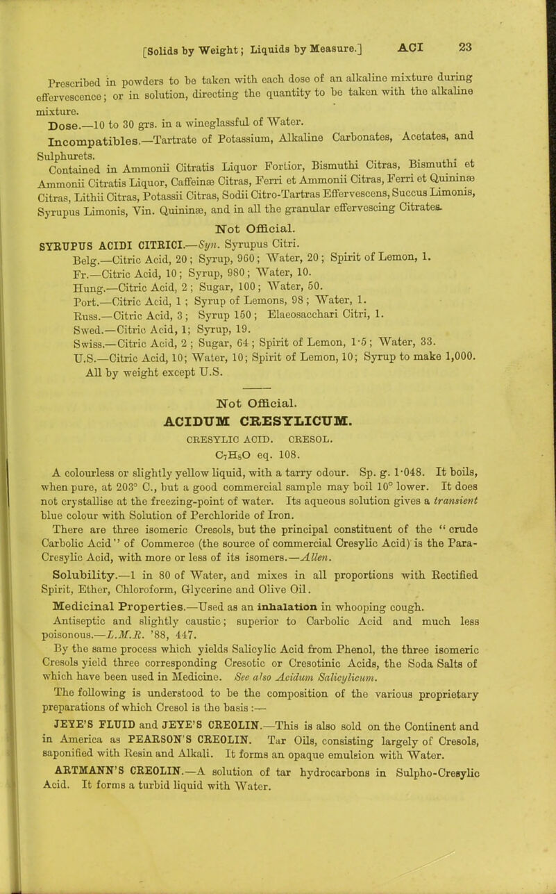 Prescribed in powders to be taken with each doso of an alkaline mixture during effervescence; or in solution, directing the quantity to be taken with the alkaline mixture. Dose.—10 to 30 grs. in a wineglassful of Water. Incompatibles.—Tartrate of Potassium, Alkaline Carbonates, Acetates, and Sulphurets. . Contained in Ammonii Citratis Liquor Forlior, Bismuthi Citras, Bismuthi et Ammonii Citratis Liquor, Caffeinae Citras, Ferri et Ammonii Citras, Ferri et Quininas Citras, Lithii Citras, Potassii Citras, Sodii Citro-Tartras Effervescens, Succus Limoms, Syrupus Limonis, Vin. Quininse, and in all the granular effervescing Citratea. Not Official. SYKUPUS ACIDI CITEICL—Syn. Syrupus Citri. Belg.—Citric Acid, 20 ; Syrup, 960; Water, 20; Spirit of Lemon, 1. Fr.—Citric Acid, 10; Syrup, 980; Water, 10. Hung.—Citric Acid, 2 ; Sugar, 100 ; Water, 50. Tort.—Citric Acid, 1 ; Syrup of Lemons, 98; Water, 1. Puss.—Citric Acid, 3 ; Syrup 150 ; Elaeosacchari Citri, 1. Swed.—Citric Acid, 1; Syrup, 19. Swiss—Citric Acid, 2 ; Sugar, 64 ; Spirit of Lemon, 1-5; Water, 33. U.S.—Citric Acid, 10; Water, 10; Spirit of Lemon, 10; Syrup to make 1,000. All by weight except U.S. Not Official. ACIDUM CEJSSYLICUM. CRESYEIC ACID. CRESOL. C7HsO eq. 108. A colourless or slightly yellow liquid, with a tarry odour. Sp. g. 1-048. It boils, when pure, at 203° C, but a good commercial sample may boil 10° lower. It does not crystallise at the freezing-point of water. Its aqueous solution gives a transient blue colour with Solution of Perchloride of Iron. There are three isomeric Cresols, but the principal constituent of the  crude Carbolic Acid of Commerce (the source of commercial Cresylic Acid) is the Para- Cresylic Acid, with more or less of its isomers.—Allen. Solubility.—1 in 80 of Water, and mixes in all proportions with Eectified Spirit, Ether, Chloroform, Glycerine and Olive Oil. Medicinal Properties.—Used as an inhalation in whooping cough. Antiseptic and slightly caustic; superior to Carbolic Acid and much less poisonous— L.M.R. '88, 447. By the same process which yields Salicylic Acid from Phenol, the three isomeric Cresols yield three corresponding Cresotic or Cresotinic Acids, the Soda Salts of which have been used in Medicine. See also Acidum Salicylicum. The following is understood to be the composition of the various proprietary preparations of which Cresol is the basis :— JEYE'S FLUID and JEYE'S CEEOLIN.—This is also sold on the Continent and in America as PEAESON'S CEEOLIN. Tar Oils, consisting largely of Cresols, saponified with Resin and Alkali. It forms an opaque emulsion with Water. AETMANN'S CEEOLIN.—A solution of tar hydrocarbons in Sulpho-Cresylic Acid. It forms a turbid liquid with Water.