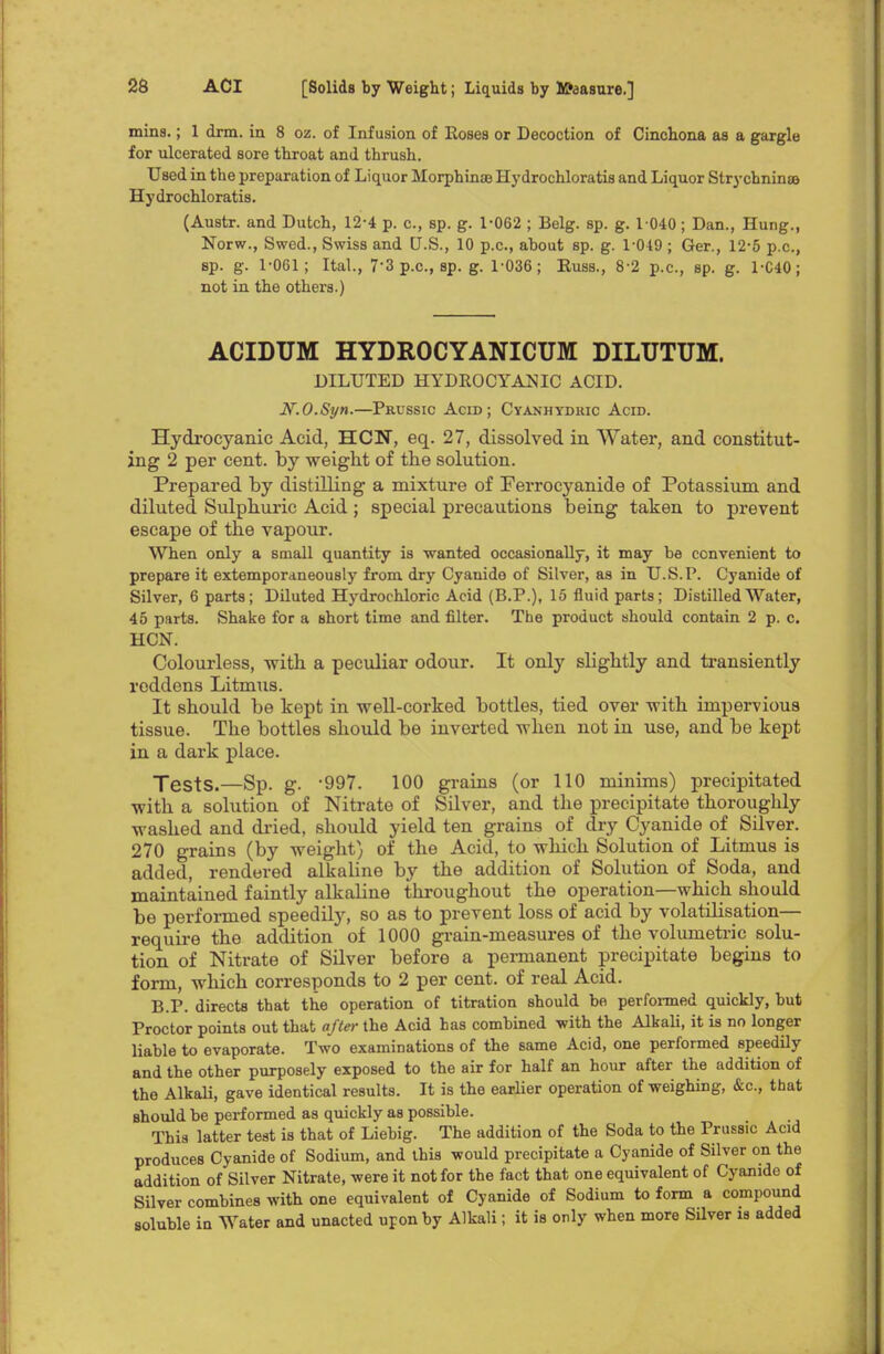 mins.; 1 drm. in 8 oz. of Infusion of Roses or Decoction of Cinchona as a gargle for ulcerated sore throat and thrush. Used in the preparation of Liquor Morphine Hydrochloratis and Liquor Strychninse Hydrochloratis. (Austr. and Dutch, 12-4 p. c, sp. g. 1-062 ; Belg. sp. g. 1 040 ; Dan., Hung., Norw., Swed., Swiss and U.S., 10 p.c, about sp. g. 1-049 ; Ger., 12-5 p.c, sp. g. 1-061; Ital., 7*3 p.c, sp. g. 1-036; Russ., 8-2 p.c, sp. g. 1-C40; not in the others.) ACIDUM HYDROCYANICUM DILUTUM. DILUTED HYDROCYANIC ACID. JV.O.Syn.—Prussic Acid; Cyanhydric Acid. Hydrocyanic Acid, HCN, eq. 27, dissolved in Water, and constitut- ing 2 per cent, by weight of the solution. Prepared by distilling a mixture of Ferrocyanide of Potassium and diluted Sulphuric Acid ; special precautions being taken to prevent escape of the vapour. When only a small quantity is wanted occasionally, it may be convenient to prepare it extemporaneously from dry Cyanide of Silver, as in U.S.P. Cyanide of Silver, 6 parts; Diluted Hydrochloric Acid (B.P.), 15 fluid parts; Distilled Water, 45 parts. Shake for a short time and filter. The product should contain 2 p. c HCN. Colourless, with a peculiar odour. It only slightly and transiently reddens Litmus. It should be kept in well-corked bottles, tied over with impervious tissue. The bottles should be inverted when not in use, and be kept in a dark place. Tests<—Sp. g. -997. 100 grains (or 110 minims) precipitated with a solution of Nitrate of Silver, and the precipitate thoroughly washed and dried, should yield ten grains of dry Cyanide of Silver. 270 grains (by weight) of the Acid, to which Solution of Litmus is added, rendered alkaline by the addition of Solution of Soda, and maintained faintly alkaline throughout the operation—which should be performed speedily, so as to prevent loss of acid by volatilisation— require the addition of 1000 grain-measures of the volumetric solu- tion of Nitrate of Silver before a permanent precipitate begins to form, which corresponds to 2 per cent, of real Acid. B.P. directs that the operation of titration should be performed quickly, but Proctor points out that after the Acid has combined -with the Alkali, it is no longer liable to evaporate. Two examinations of the same Acid, one performed speedily and the other purposely exposed to the air for half an hour after the addition of the Alkali, gave identical results. It is the earlier operation of weighing, &c, that should be performed as quickly as possible. This latter test is that of Liebig. The addition of the Soda to the Prussic Acid produces Cyanide of Sodium, and this would precipitate a Cyanide of Silver on the addition of Silver Nitrate, were it not for the fact that one equivalent of Cyanide of Silver combines with one equivalent of Cyanide of Sodium to form a compound soluble in Water and unacted upon by Alkali; it is only when more Silver is added