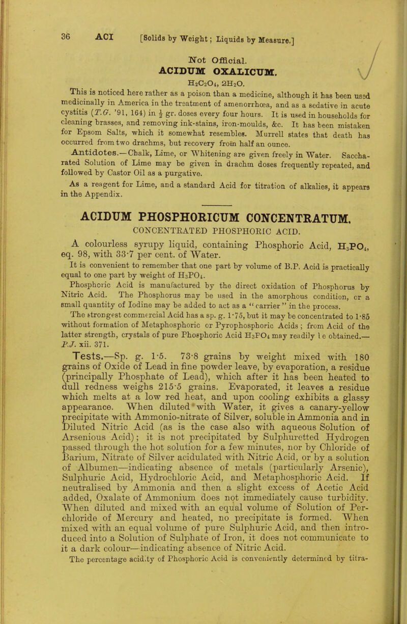 Not Official. ACIDUM OXALICUM. HjCsCU, 2H20. This is noticed here rather as a poison than a medicine, although it has been used medicinally in America in the treatment of amenorrhcea, and as a sedative in acute cystitis (T.G. '91, 164) in £ gr. doses every four hours. It is used in households for cleaning brasses, and removing ink-stains, iron-moulds, &c. It has been mistaken for Epsom Salts, which it somewhat resembles. Murrell 6tates that death has occurred from two drachms, but recovery from half an ounce. Antidotes.—Chalk, Lime, or Whitening are given freely in Water. Saccha- rated Solution of Lime may be given in drachm doses frequently repeated, and followed by Castor Oil as a purgative. As a reagent for Lime, and a standard Acid for titration of alkalies, it appears in the Appendix. ACIDUM PHOSPHORICUM CONCENTRATUM. CONCENTRATED PHOSPHORIC ACID. A colourless syrupy liquid, containing Phosphoric Acid, H3P04, eq. 98, with 33-7 per cent, of Water. It is convenient to remember that one part by volume of B.P. Acid is practically equal to one part by weight of H3PO1. Phosphoric Acid is manufactured by the direct oxidation of Phosphorus by Nitric Acid. The Phosphorus may be used in the amorphous condition, or a small quantity of Iodine may be added to act as a  carrier  in the process. The ttrongest commercial Acid has a sp. g. 1-75, but it may be concentrated to 1-85 without formation of Metaphosphoric or Pyrophosphoric Acids ; from Acid of the latter strength, crystals of pure Phosphoric Acid H3FO4 may readily 1 e obtained. Jf.J. xii. 371. Tests.—Sp. g. 1-5. 73-8 grains by weight mixed with 180 grains of Oxide of Lead in fine powder leave, by evaporation, a residue (principally Phosphate of Lead), which after it has been heated to dull redness weighs 215-5 grains. Evaporated, it leaves a residue which melts at a low red heat, and upon cooling exhibits a glassy appearance. When diluted' with Water, it gives a canary-yellow precipitate with Ammonio-nitrate of Silver, soluble in Ammonia and in Diluted Nitric Acid (as is the case also with aqueous Solution of Arsenious Acid); it is not precipitated by Sulphuretted Hydrogen passed through the hot solution for a few minutes, nor by Chloride of Barium, Nitrate of Silver acidulated with Nitric Acid, or by a solution of Albumen—indicating absence of metals (particularly Arsenic), Sulphuric Acid, Hydrochloric Acid, and Metaphosphoric Acid. If neutralised by Ammonia and then a slight excess of Acetic Acid added, Oxalate of Ammonium does not immediately cause turbidity. When diluted and mixed with an equal volume of Solution of Per- chloride of Mercury and heated, no precipitate is formed. When mixed with an equal volume of pure Sulphuric Acid, and then intro- duced into a Solution of Sulphate of Iron, it does not communicate to it a dark colour—indicating absence of Nitric Acid. The percentage acidity of Phosphoric Acid is conveniently determined by titra-