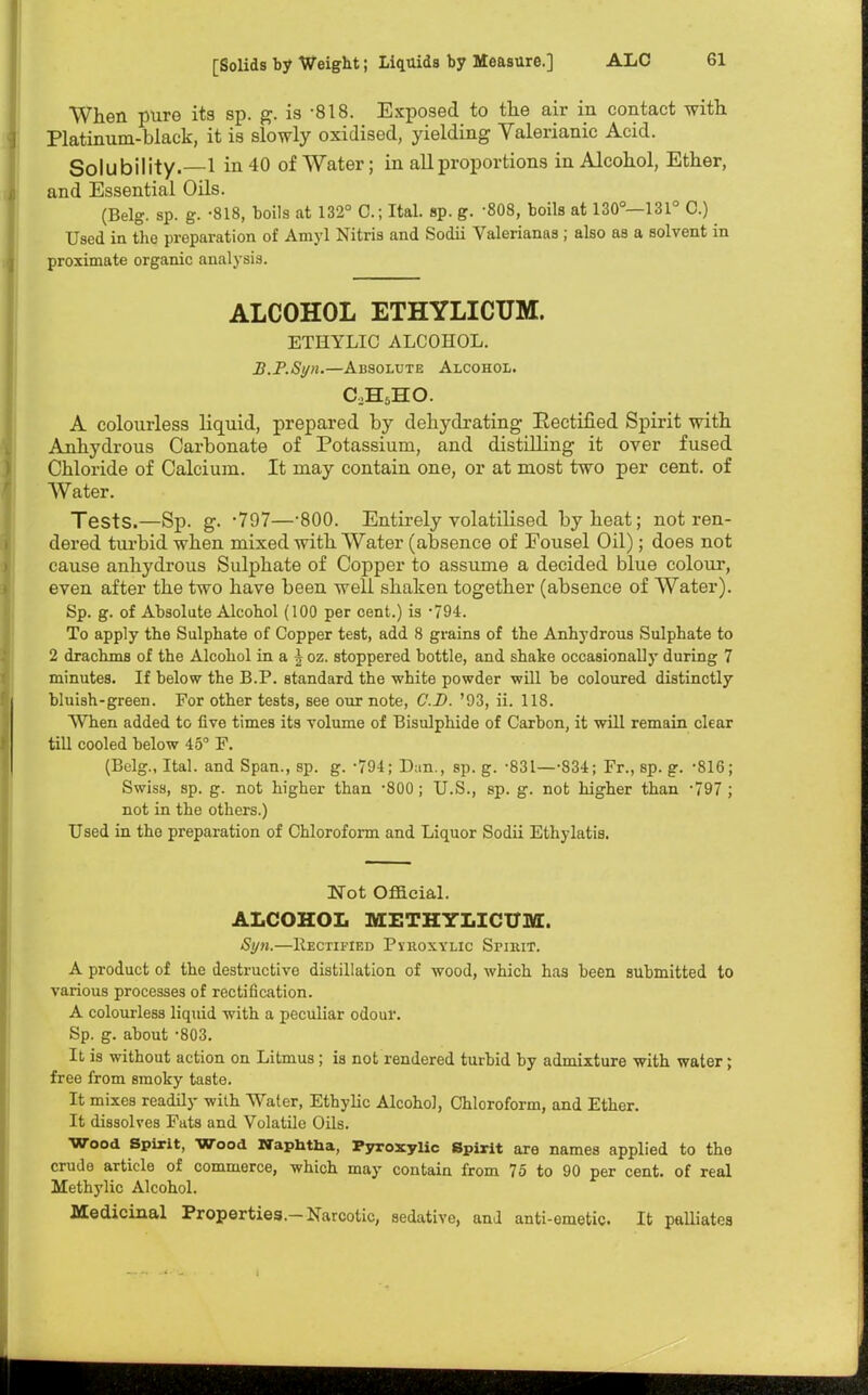 When pure its sp. g. is 818. Exposed to the air in contact with Platinum-black, it is slowly oxidised, yielding Valerianic Acid. Solubility.—1 in 40 of Water; in all proportions in Alcohol, Ether, and Essential Oils. (Belg. sp. g. -818, boils at 132° O.jItaL sp. g. -808, boils at 130°—131° C.) Used in the preparation of Amyl Nitris and Sodii Valerianas; also as a solvent in proximate organic analysis. ALCOHOL ETHYLICUM. ETHYLIC ALCOHOL. B.P.Syn.—Absolute Alcohol. C.H6HO. A colourless liquid, prepared by dehydrating Eectified Spirit with Anhydrous Carbonate of Potassium, and distilling it over fused Chloride of Calcium. It may contain one, or at most two per cent, of Water. Tests.—Sp. g. -797—-800. Entirely volatilised by heat; not ren- dered turbid when mixed with Water (absence of Fousel Oil); does not cause anhydrous Sulphate of Copper to assume a decided blue colour, even after the two have been well shaken together (absence of Water). Sp. g. of Absolute Alcohol (100 per cent.) is -794. To apply the Sulphate of Copper test, add 8 grains of the Anhydrous Sulphate to 2 drachms of the Alcohol in a £ oz. stoppered bottle, and shake occasionally during 7 minutes. If below the B.P. standard the -white powder will be coloured distinctly bluish-green. For other tests, see our note, CD. '93, ii. 118. When added to five times its volume of Bisulphide of Carbon, it will remain clear till cooled below 45° F. (Belg., Ital. and Span., sp. g. -794; Dan., sp. g. -831—-834; Fr., sp. g. -816; Swiss, sp. g. not higher than -800; U.S., sp. g. not higher than -797 ; not in the others.) Used in tho preparation of Chloroform and Liquor Sodii Ethylatis. Not Official. ALCOHOL METHYLICUM. Syn.—Rectified Pvhoxylic Sfiiiit. A product of the destructive distillation of wood, which has been submitted to various processes of rectification. A colourless liquid with a peculiar odour. Sp. g. about -803. It is without action on Litmus ; is not rendered turbid by admixture with water; free from smoky taste. It mixes readily with Water, Ethylic Alcohol, Chloroform, and Ether. It dissolves Fats and Volatile Oils. Wood Spirit, Wood Naphtha, Fyroxylic Spirit are names applied to the crude article of commerce, which may contain from 75 to 90 per cent, of real Methylic Alcohol. Medicinal Properties.-Narcotic, sedative, and anti-emetic It palliates