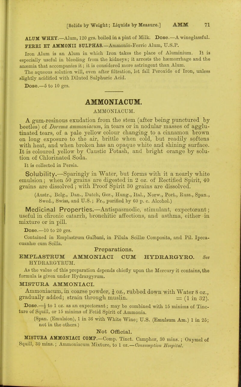 ALUM WHEY.—Alum, 120 grs. boiled in a pint of Milk. Dose.—A wineglassful. FERRI ET AMMONII SULPHAS. —Arnmonio-Ferric Alum, U.S.P. Iron Alum is an Alum in which Iron takes the place of Aluminium, It i3 especially useful in bleeding from the kidneys; it arrests the hajmorrhage and the anaemia that accompanies it; it is considered more astringent than Alum. The aqueous solution will, even after filtration, let fall Peroxide of Iron, unless slightly acidified with Diluted Sulphuric Acid. Dose.—5 to 10 grs. AMMONIACUM. AMMONIACUM. A gum-resinous exudation from the stem (after being punctured by beetles) of Dorema ammoniacum, in tears or in nodular masses of agglu- tinated tears, of a pale yellow colour changing to a cinnamon brown on long exposure to the air, brittle when cold, but readily softens with heat, and when broken has an opaque white and shining surface. It is coloured yellow by Caustic Potash, and bright orange by solu- tion of Chlorinated Soda. It is collected in Persia. Solubility.—Sparingly in Water, but forms with it a nearly white emulsion; when 50 grains are digested in 2 oz. of Rectified Spirit, 40 grains are dissolved; with Proof Spirit 30 grains are dissolved. (Austr., Belg., Dan., Dulch, Ger., Hung., ItaL, Norw., Port., Puss., Span., Swed., Swiss, and U.S.; Fr., purified by GO p. c. Alcohol.) Medicinal Properties.—Antispasmodic, stimulant, expectorant; useful in chronic catarrh, bronchitic affections, and asthma, either in mixture or in pill. Dose.—10 to 20 grs. Contained in Emplastrum Gafbani, in Pilula Scillce Composita, and Pil. Ipeca- cuanha? cum Scilla. Preparations. EMPLASTRUM AMMONIACI CUM HYDRARGYRO. See HYDRAEGYRUM. As the value of this preparation depends chiefly upon the Mercury it contains, the formula is given under Hydrargyrum. MISTURA AMMONIACI. Ammoniacum, in coarse powder, £ oz., rubbed down with Water 8 oz., gradually added; strain through rnuslin. = (1 in 32). Dose.—| to 1 oz. as an expectorant; may bo combined with 15 minims of Tinc- ture of Squill, or 15 minims of Fetid Spirit of Ammonia. (Span. (Emulsion), 1 in 36 with White Wine; U.S. (Emulsum Am.) 1 in 25; not in the others.) Not Official. MISTURA AMMONIACI COMP.-Comp. Tinct. Camphor, 30 mins. ; Oxymel of Squill, 30 mins.; Ammoniacum Mixture, to 1 oz.—Consumption Hospital.