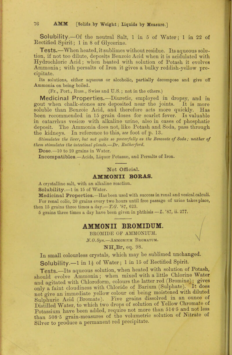 Solubility.—Of the neutral Salt, 1 in 5 of Water; 1 in 22 of Rectified Spirit; 1 in 8 of Glycerine. Tests.—When heated, it sublimes without residue. Its aqueous solu- tion, if not too dilute, deposits Benzoic Acid when it is acidulated with Hydrochloric Acid; when heated with solution of Potash it evolves Ammonia; with persalts of Iron it gives a bulky reddish-yellow pre- cipitate. Its solutions, either aqueous or alcoholic, partially decompose and give off Ammonia on being boiled. (Fr., Port., Russ., Swiss and U.S.; not in the others.) Medicinal Properties.—Diuretic, employed in dropsy, and in gout when chalk-stones are deposited near the joints. It is more soluble than Benzoic Acid, and therefore acts more quickly. Has been recommended in 15 grain doses for scarlet fever. Is valuable in catarrhus vesicae with alkaline urine, also in cases of phosphatic deposit. The Ammonia does not, Hke Potash and Soda, pass through the kidneys. In reference to this, see foot of p. 13. Stimulates the liver, but not quite so powerfully as the Benzoate of Soda; neither of them stimulates the intestinal glands.—Br. Rutherford. Dose.—10 to 20 grains in Water. Incompatibles.—Acids, Liquor Potassa?, and Persalts of Iron. Not Official. AMMONII BORAS. A crystalline salt, with an alkalino reaction. Solubility.—1 in 15 of Water. Medicinal Properties.—Has been used with success in renal and vesical calculi. For renal colic, 20 grains every two hours until free passage of urine takes place, then 15 grains three times a day.—T.G. '87, 623. 5 grains three times a day have been given in phthisis —L. '87, ii. 277. AMMONII BROMIDUM. BROMIDE OF AMMONIUM. N.O.Syn.—Ammonium Bromatum. NH+Br, eq. 98. In small colourless crystals, which may be sublimed unchanged. Solubility—1 in H of Water; 1 in 15 of Eectified Spirit. Tests.—Its aqueous solution, when heated with solution of Potash, should evolve Ammonia ; when mixed with a little Chlorine Water and agitated with Chloroform, colours the latter red (Bromine); gives only a faint cloudiness with Chloride of Barium (Sulphate). It does not give an immediate yellow colour on being moistened with dduted Sulphuric Acid (Bromate). Five grains dissolved in an ounce of Distilled Water, to which two drops of solution of Yellow Chromate of Potassium have been added, require not more than 514-5 and not less than 508-5 grain-measures of the volumetric solution of Nitrate of Silver to produce a permanent red precipitate.