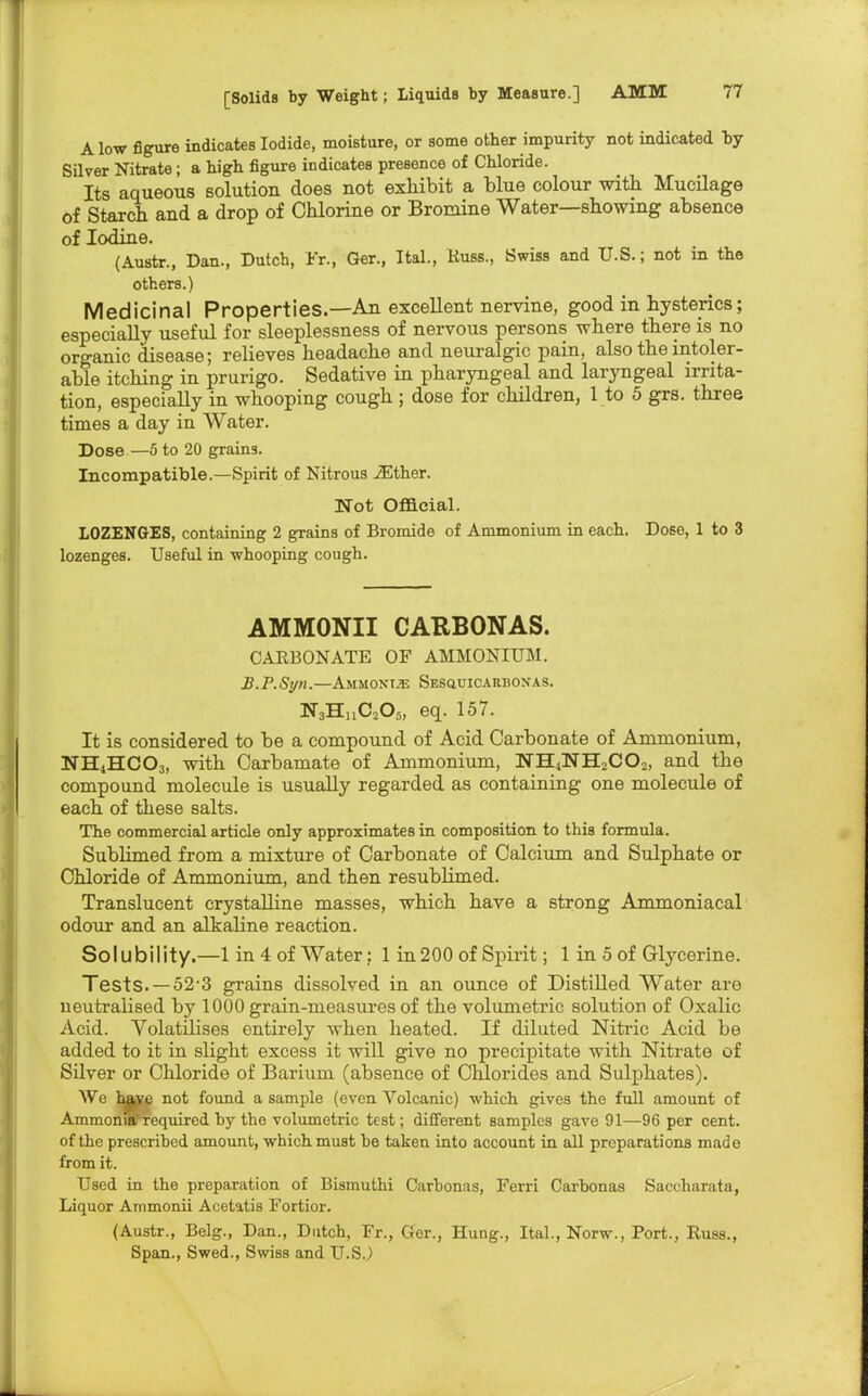 Alow figure indicates Iodide, moisture, or some other impurity not indicated by Silver Nitrate; a high figure indicates presence of Chloride. Its aqueous solution does not exhibit a blue colour with Mucilage of Starch and a drop of Chlorine or Bromine Water—showing absence of Iodine. (Austr., Dan., Dutch, Fr., Ger., Ital., Russ., Swiss and U.S.; not in the others.) Medicinal Properties.—An excellent nervine, good in hysterics; especially useful for sleeplessness of nervous persons where there is no organic disease; relieves headache and neuralgic pain, also the intoler- able itching in prurigo. Sedative in pharyngeal and laryngeal irrita- tion, especially in whooping cough ; dose for children, 1 to 5 grs. three times a day in Water. Dose—5 to 20 grains. Incompatible.—Spirit of Nitrous iEther. Not Official. LOZENGES, containing 2 grains of Bromide of Ammonium in each. Dose, 1 to 3 lozenges. Useful in whoopiug cough. AMMONII CATtBONAS. CARBONATE OF AMMONIUM. B.P.Syn.—Ammonite Sesquicarbonas. NjHuCjOs, eq. 157. It is considered to be a compound of Acid Carbonate of Ammonium, NH4HCO3, with Carbamate of Ammonium, NH4NH2CO,, and the compound molecule is usually regarded as containing one molecule of each of these salts. The commercial article only approximates in composition to this formula. Sublimed from a mixture of Carbonate of Calcium and Sulphate or Chloride of Ammonium, and then resublimed. Translucent crystalline masses, which have a strong Ammoniacal odour and an alkaline reaction. So IU b i I ity.—1 in 4 of Water; 1 in 200 of Spirit; 1 in 5 of Glycerine. Tests. — 52 3 grains dissolved in an ounce of Distilled Water are neutralised by 1000 grain-measures of the volumetric solution of Oxalic Acid. Volatilises entirely when heated. If diluted Nitric Acid be added to it in slight excess it will give no precipitate with Nitrate of Silver or Chloride of Barium (absence of Chlorides and Sulphates). We haye not found a sample (even Volcanic) which gives the full amount of Ammonia required by the volumetric test; different samples gave 91—96 per cent, of the prescribed amount, which must be taken into account in all preparations made from it. Used in the preparation of Bismuthi Carbonas, Ferri Carbonas Saccharata, Liquor Ammonii Acetatis Fortior. (Austr., Belg., Dan., Dutch, Fr., Ger., Hung., Ital., Norw., Port., Russ., Span., Swed., Swiss and U.S.)