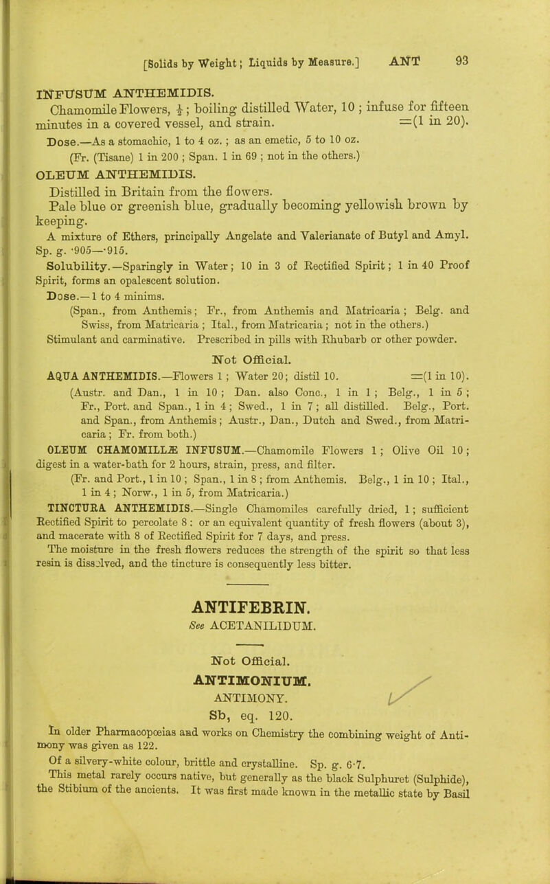 INFUSUM ANTHEMIDIS. Chamomile Flowers, i ; boiling distilled Water, 10 ; infuse for fifteen minutes in a covered vessel, and strain. =(1 in 20). Dose.—As a stomachic, 1 to 4 oz. ; as an emetic, 5 to 10 oz. (Fr. (Tisane) 1 in 200 ; Span. 1 in 69 ; not in the others.) OLEUM ANTHEMIDIS. Distilled in Britain from the flowers. Pale blue or greenish blue, gradually becoming yellowish brown by keeping. A mixture of Ethers, principally Angelate and Valerianate of Butyl and Amyl. Sp. g. -905—-915. Solubility.—Sparingly in Water; 10 in 3 of Rectified Spirit; 1 in 40 Proof Spirit, forms an opalescent solution. Dose.—1 to 4 minims. (Span., from Anthemis; Fr., from Anthemis and Matricaria ; Belg. and Swiss, from Matricaria ; Ital., from Matricaria; not in the others.) Stimulant and carminative. Prescribed in pills with Rhubarb or other powder. Not Official. AQUA ANTHEMIDIS.—Flowers 1 ; Water 20; distil 10. =(1 in 10). (Austr. and Dan., 1 in 10 ; Dan. also Cone, 1 in 1 ; Belg., 1 in 5 ; Fr., Port, and Span., 1 in 4; Swed., 1 in 7; all distilled. Belg., Port, and Span., from Anthemis; Austr., Dan., Dutch and Swed., from Matri- caria ; Fr. from both.) OLEUM CHAMOMILLiE INFUSUM.—Chamomile Flowers 1 ; Olive Oil 10; digest in a water-bath for 2 hours, strain, press, and filter. (Fr. and Port., 1 in 10 ; Span., 1 in 8 ; from Anthemis. Belg., 1 in 10 ; Ital., 1 in 4 ; Norw., 1 in 5, from Matricaria.) TINCTURA ANTHEMIDIS.—Single Chamomiles carefully dried, 1; sufficient Rectified Spirit to percolate 8 : or an equivalent quantity of fresh flowers (about 3), and macerate with 8 of Rectified Spirit for 7 days, and press. The moisture in the fresh flowers reduces the strength of the spirit so that less resin is dissolved, and the tincture is consequently less bitter. ANTIFEBRIN. See ACETANILIDUM. Not Official. ANTIMONIUM. ANTIMONY. Sb, eq. 120. In older Pharmacopoeias and works on Chemistry the combining weight of Anti- mony was given as 122. Of a silvery-white colour, brittle and crystalline. Sp. g. 6-7. This metal rarely occurs native, but generally as the black Sulphuret (Sulphide), the Stibium of the ancients. It was first made known in the metallic state by Basil