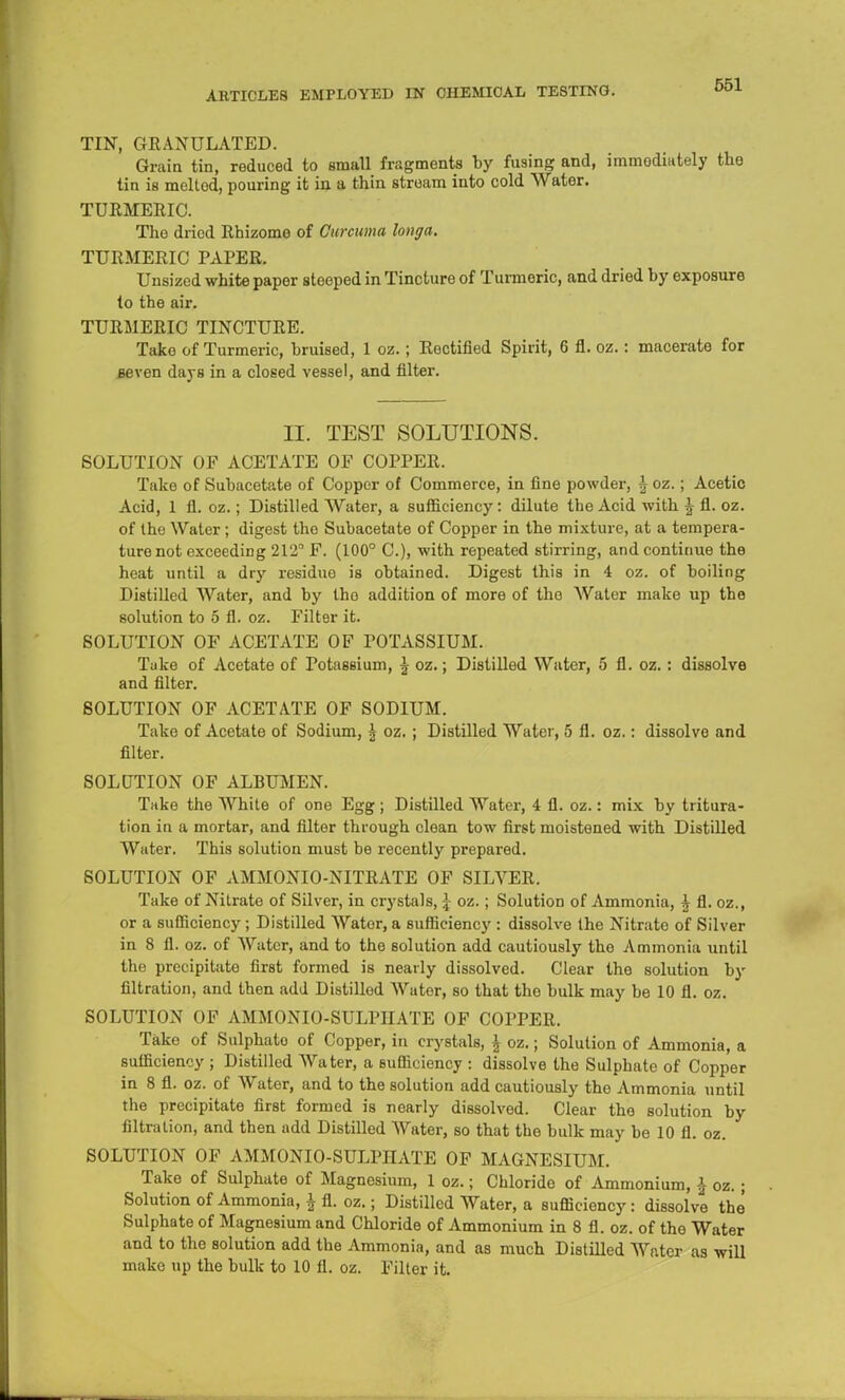 TIN, GRANULATED. Grain tin, reduced to small fragments by fusing and, immediately the tin is meltod, pouring it in a thin stream into cold Water. TURMERIC. The dried Rhizome of Curcuma lo»ga. TURMERIC PAPER. Unsized white paper steeped in Tincture of Turmeric, and dried by exposure to the air. TURMERIC TINCTURE. Take of Turmeric, bruised, 1 oz. ; Rectified Spirit, 6 fl. oz.: macerate for seven days in a closed vessel, and filter. II. TEST SOLUTIONS. SOLUTION OF ACETATE OF COPPER. Take of Subacetate of Copper of Commerce, in fine powder, \ oz.; Acetic Acid, 1 fl. oz.; Distilled Water, a sufficiency: dilute the Acid with \ fl. oz. of the Water; digest the Subacetate of Copper in the mixture, at a tempera- ture not exceeding 212° F. (100° C), with repeated stirring, and continue the heat until a dry residue is obtained. Digest this in 4 oz. of boiling Distilled Water, and by tho addition of more of the Water make up the solution to 5 fl. oz. Filter it. SOLUTION OF ACETATE OF POTASSIUM. Take of Acetate of Potassium, \ oz.; Distilled Water, 5 fl. oz. : dissolve and filter. SOLUTION OF ACETATE OF SODIUM. Take of Acetate of Sodium, \ oz. ; Distilled Water, 5 fl. oz.: dissolve and filter. SOLUTION OF ALBUMEN. Take the White of one Egg; Distilled Water, 4 fl. oz.: mix by tritura- tion in a mortar, and filter through clean tow first moistened with Distilled Water. This solution must be recently prepared. SOLUTION OF AMMONIO-NITRATE OF SILVER. Take of Nitrate of Silver, in crystals, \ oz.; Solution of Ammonia, \ fl. oz., or a sufficiency; Distilled Water, a sufficiency : dissolve the Nitrate of Silver in 8 fl. oz. of Water, and to the solution add cautiously the Ammonia until the preoipitate first formed is nearly dissolved. Clear the solution by filtration, and then add Distilled Water, so that tho bulk may be 10 fl. oz. SOLUTION OF AMMONIO-SULPIIATE OF COPPER. Take of Sulphato of Copper, in crystals, \ oz.; Solution of Ammonia, a sufficiency ; Distilled Water, a sufficiency : dissolve the Sulphate of Copper in 8 fl. oz. of Water, and to the solution add cautiously the Ammonia until the precipitate first formed is nearly dissolved. Clear the solution by filtration, and then add Distilled Water, so that the bulk may be 10 fl. oz. SOLUTION OF AMMONIO-SULPIIATE OF MAGNESIUM. Take of Sulphate of Magnesium, 1 oz.; Chloride of Ammonium, \ oz. ; Solution of Ammonia, \ fl. oz.; Distilled Water, a sufficiency: dissolve the Sulphate of Magnesium and Chloride of Ammonium in 8 fl. oz. of the Water and to the solution add the Ammonia, and as much Distilled Water as will make up the bulk to 10 fl. oz. Filter it.