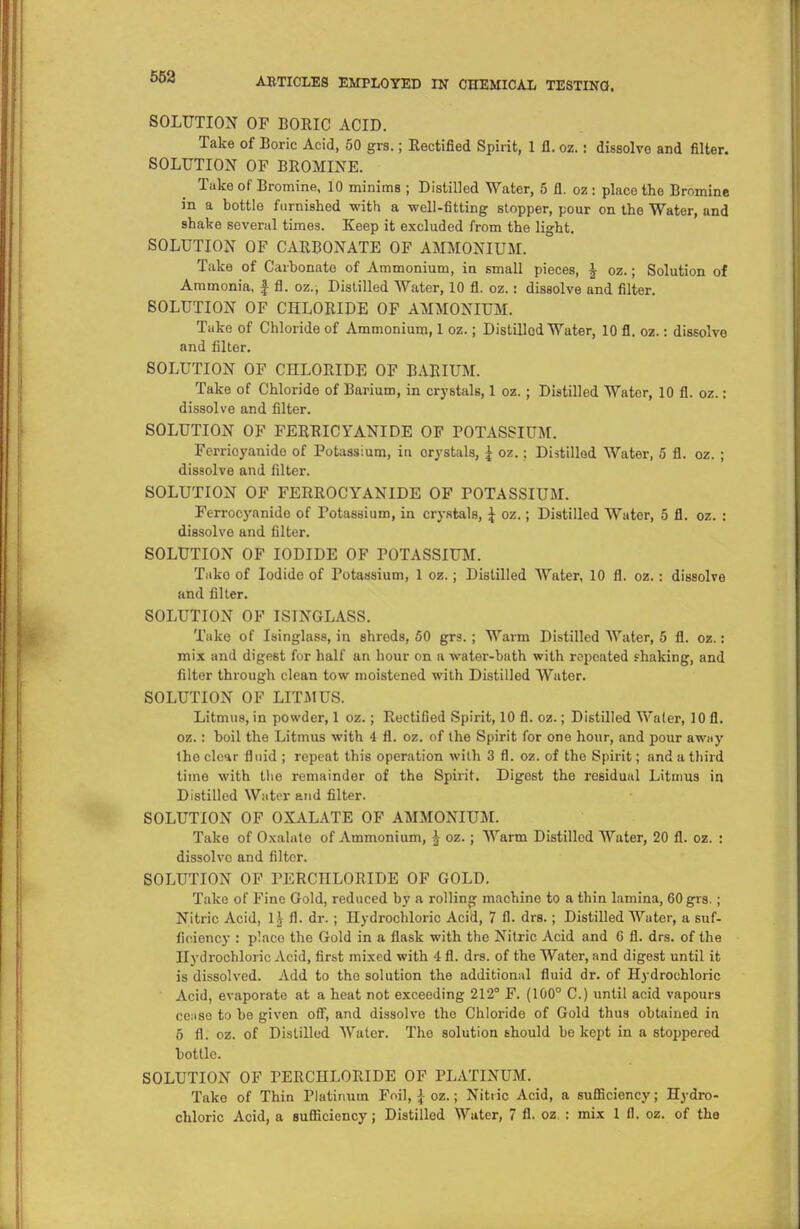 SOLUTION OF BORIC ACID. Take of Boric Acid, 50 grs.; Rectified Spirit, 1 fl. oz.: dissolve and filter. SOLUTION OF BROMINE. Take of Bromine, 10 minims ; Distilled Water, 5 fl. oz : place the Bromine in a bottle furnished with a -well-fitting stopper, pour on the Water, and shake several times. Keep it excluded from the light. SOLUTION OF CARBONATE OF AMMONIUM. Take of Carbonate of Ammonium, in small pieces, J oz.; Solution of Ammonia, f fl. oz., Distilled Water, 10 fl. oz.: dissolve and filter. SOLUTION OF CHLORIDE OF AMMONIUM. Take of Chloride of Ammonium, 1 oz.; Distillod Water, 10 fl. oz.: dissolve and filter. SOLUTION OF CHLORIDE OF BARIUM. Take of Chloride of Barium, in crystals, 1 oz. ; Distilled Wator, 10 fl. oz.: dissolve and filter. SOLUTION OF FERRICYANIDE OF POTASSIUM. Ferrioyanide of Potassium, in orystals, £ oz.; Distillod Water, 5 fl. oz. ; dissolve and filter. SOLUTION OF FERROCYANIDE OF POTASSIUM. Ferrocyanide of Potassium, in crystals, \ oz.; Distilled Water, 5 fl. oz. : dissolve and filter. SOLUTION OF IODIDE OF POTASSIUM. Tako of Iodide of Potassium, 1 oz.; Distilled Water, 10 fl. oz.: dissolve and filter. SOLUTION OF ISINGLASS. Take of Isinglass, in shreds, 50 grs. ; Warm Distilled Water, 5 fl. oz.: mix and digest for half an hour on a water-bath with repeated shaking, and filter through clean tow moistened with Distilled Wator. SOLUTION OF LITMUS. Litmus, in powder, 1 oz.; Rectified Spirit, 10 fl. oz.; Distilled Water, 10 fl. oz.: boil the Litmus with 4 fl. oz. of the Spirit for one hour, and pour away the clear fluid ; repeat this operation with 3 fl. oz. of the Spirit; and a third time with the remainder of the Spirit. Digest the reBiduul Litmus in Distilled Water and filter. SOLUTION OF OXALATE OF AMMONIUM. Take of Oxalate of Ammonium, £ oz. ; Warm Distilled Water, 20 fl. oz. : dissolve and filter. SOLUTION OF PERCHLOBIDE OF GOLD. Take of Fine Gold, reduced by a rolling machine to a thin lamina, 60 grs. ; Nitric Acid, 1^ fl. dr. ; Hydrochloric Acid, 7 fl. drs.; Distilled Water, a suf- ficiency : placo the Gold in a flask with the Nitric Acid and G fl. drs. of the Hydrochloric Acid, first mixed with i fl. drs. of the Water, and digest until it is dissolved. Add to tho solution the additional fluid dr. of Hydrochloric Acid, evaporate at a heat not exceeding 212° F. (100° C.) until acid vapours cease to be given off, and dissolve the Chloride of Gold thus obtained in 5 fl. oz. of Distilled Water. The solution should be kept in a stoppered bottle. SOLUTION OF PERCHLORIDE OF PLATINUM. Take of Thin Platinum Foil, i oz.; Nitric Acid, a sufficiency; Hydro- chloric Acid, a sufficiency; Distilled Water, 7 fl. oz. : mix 1 fl. oz. of the