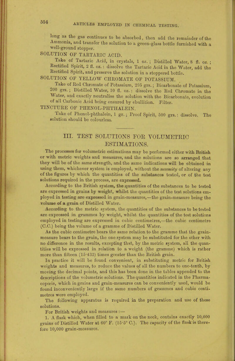 ARTICLES EMPLOYED IN CIIEMICAL TESTING. long as the gas continues to bo absorbed, then add Ihe remainder of the Ammonia, and transfer the solution to a green-glass bottle furnished with a well-ground stopper. SOLUTION OF TARTARIC ACID. Take of Tartaric Acid, in crystals, 1 oz. ; Distilled Water, 8 fl. oz. ; Rectified Spirit, 2 fl. oz. : dissolve the Tartaric Acid in the Water, add the Rectified Spirit, and preserve the solution in a stoppered bottle. SOLUTION OF YELLOW CHROMATE OF POTASSIUM. Take of Red Chromate of Potassium, 295 grs.; Bicarbonate of Potassium, 200 grs. ; Distilled Water, 10 fl. oz. : dissolve the Red Chromate in the Water, and exactly neutralise the solution with the Bicarbonate, evolution of all Carbonic Acid being ensured by ebullition. Filter. TINCTURE OF PHENOL-PHTHALEIN. Take of Phenol-pbthalein, 1 gr.; Proof Spirit, 500 grs.: dissolve. The solution should bo colourless. ILT. TEST SOLUTIONS FOE VOLUMETRIC ESTIMATIONS. The processes for volumetric estimations may bo performed either with British or with metric weights and measures, and the solutions are so arranged that they will be of the same strength, and the same indications will be obtained in using them, whichever system is employed, without the necessity of altering any of the figures by which tho quantities of the substancos tested, or of the test solutions required in the process, are expressed. According to the British system, the quantities of the substances to be tested are expressed in grains by weight, whilst the quantities of tho test solutions em- ployed in testing are expressed in grain-measures,—the grain-measure being tho volume of a grain of Distilled Water. According to the metric system, the quantities of the substances to be tested are expressed in grammes by weight, whilst the quantities of the te6t solutions employed in testing are expressed La cubic centimetres,—the cubic centimetre (C.C.) being the volume of a gramme of Distilled Water. As the cubic centimetre bears the same relation to the gramme that tho grain- measure bears to the grain, tho one system may bo substituted for the other with no difference in the results, excepting thnt, by the metric system, all the quan- tities will be expressed in relation to a weight (tho gramme) which is rather moro than fifteen (15-432) times greater than the British grain. In practice it will be found convenient, in substituting metric for British weights and measures, to reduce the values of all the numbers to one-tenth, by moving the decimal points, and this has been done in the tables appended to the descriptions of the volumetric solutions. The quantities indicated in the Pharma- copoeia, which ingrains and grain-measures can be conveniently used, would be found inconveniently large if the same numbers of grammes and cubio centi- metres were employed. The following apparatus is required in the preparation and use of these solutions. For British weights and measures :— 1. A flask which, when filled to a mark on the neck, contains exactly 10,000 grains of Distilled Water at 60° F. (15-5° C). The capacity of the flask is there- fore 10,000 grain-measures.