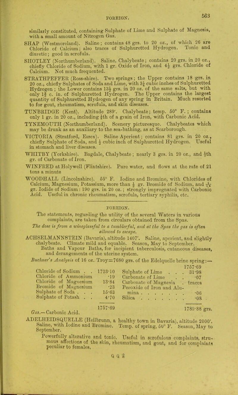 similarly constituted, containing Sulphate of Lime and Sulphate of Magnesia, with a small amount of Nitrogen Gas. SHAP (Westmoreland). Saline; contains 48 grs. to 20 oz., of which 26 are Chloride of Calcium; also traces of Sulphuretted Hydrogen. Tonic and diuretic; good in scrofula. SHOTLEY (Northumberland). Saline, Chalybeate; contains 20 grs. in 20 oz., chiefly Chloride of Sodium, with 1 gr. Oxide of Iron, and 4^ grs. Chloride of Calcium. Not much frequented. STRATHPEFFER (Ross-shire). Two springs; the Upper contains 18 grs. in 20 oz., chiefly Sulphates of Soda and Lime, with 3J cubic inches of Sulphuretted Hydrogen ; the Lower contains 13| grs. in 20 oz. of the same salts, but with only 1§ c. in. of Sulphuretted Hydrogen. The Upper contains the largest quantity of Sulphuretted Hydrogen of any spring in Britain. Much resorted to for gout, rheumatism, scrofula, and skin diseases. TUNBRIDGE (Kent). Altitude 289'. Chalybeate; temp. 50° F. ; contains only 1 gr. in 20 oz., including-^th of a grain of Iron, with Carbonic Acid. TYNEMOUTH (Northumberland). Scenery picturesque. Chalybeates which may be drunk as an auxiliary to the sea-bathing, as at Scarborough. VICTORIA (Stratford, Essex}. Saline Aperient; contains 81 grs. in 20 oz.f chiefly Sulphate of Soda, ana h cubic inch of Sulphuretted Hydrogen. Useful in stomach and liver diseases. WHITBY (Yorkshire). Bagdale, Chalybeate ; nearly 3 grs. in 20 oz., and *th gr. of Carbonate of Iron. WINFRED at Holywell (Flintshire). Pure water, and flows at the rate of 21 tons a minute WOODHALL (Lincolnshire). 65° F. Iodine and Bromine, with Chlorides of Calcium, Magnesium, Potassium, more than ^ gr. Bromide of Sodium, and gr. Iodide of Sodium: 190 grs. in 20 oz.; strongly impregnated with Carbonic Acid. Useful in chronic rheumatism, scrofula, tertiary syphilis, etc. 1'OItEIGN. The statements, regarding the utility of the several Waters in various complaints, are taken from circulars obtained from the Spas. The dose is from a wineglassful to a tumblerful, and at the Spas the gas is often allowed to escape. ACHSELMANNSTEIN (Bavaria), altitude 1407'. Saline, aperient, and slightly chalybeate. Climate mild and equable. Season, May to September. Baths and Vapour Baths, for incipient tuberculosis, cutaneous diseases, and derangements of the uterine system. Buchner's Analysis of 16 oz. Troy=7680 grs. of the Edelquelle brine spring:— 1757-69 Chloride of Sodium . . 1723 10 Chloride of Ammonium *19 Chloride of Magnesium 13'84 Bromide of Magnesium '23 Sulphate of Soda . . . 15-63 Sulphate of Potash . , 4-70 Sulphate of Lime Carbonate of Lime • . . Carbonate of Magnesia Peroxide of Iron and Alu- mina Silica 31-98 •07 traces •06 •08 n n v ■ a -j 1757'69 1789-88 Srs- Ort*.—Carbonic Acid. ADEJJ|?EIDSQUELLE (Heilbrunn, a healthy town in Bavaria), altitude 2000'. SeptemrTIodme and Bromilie- Temp, of spring, 50° F. Season, May to Powerfully alterative and tonic. Useful in scrofulous complaints, stru- mous affections of the skin, rheumatism, and gout, and for com plaint« peculiar to females, Q (1 n