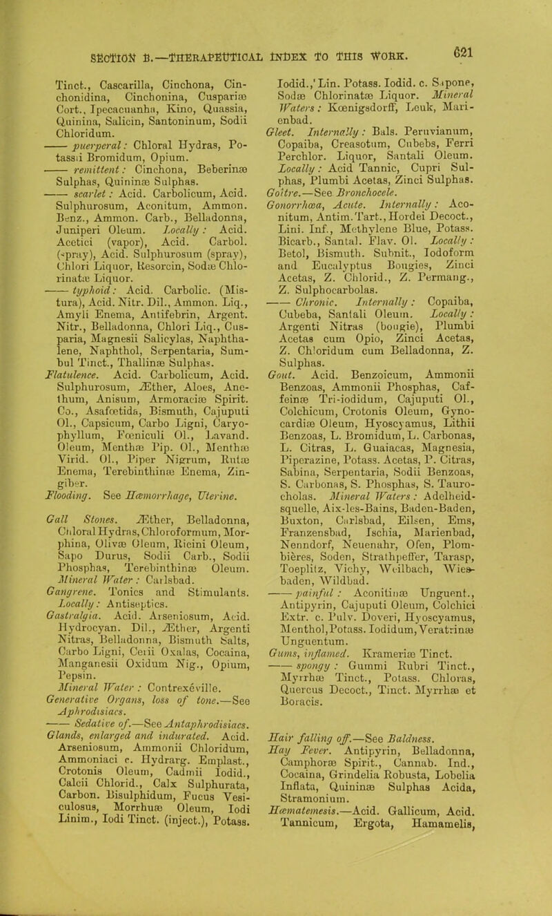 Tinct., Cascarilla, Cinchona, Cin- chonidina, Cinchonina, Cuspari;o Cort., Ipecacuanha, Kino, Quassia, Quinina, Salicin, Santoninum, Sodii Chloridum. puerperal: Chloral Hydras, Po- tassii Bromidum, Opium. remittent: Cinchona, Beberinse Sulphas, Quinina; Sulphas. scarlet: Acid. Carbolicum, Acid. Sulphurosum, Aconitum, Ammon. Benz., Ammon. Carb., Belladonna, Juniperi Oleum. Locally: Acid. Acetici (vapor), Acid. Carbol. (-pray), Acid. Sulphurosum (spray), Chlori Liquor, liesorein, Soda; Chlo- rinate Liquor. typhoid: Acid. Carbolic. (Mis- tura), Acid. Nitr. Dil., Ammon. Liq., Amyli Enema, Antifebrin, Argent. Nitr., Belladonna, Chlori Liq., Cus- paria, Magnesii Salicylas, Naphtha- lene, Naphthol, Serpentaria, Sum- bul Tinct., Thallinae Sulphas. Flatulence. Acid. Carbolicum, Acid. Sulphurosum, iEther, Aloes, Ane- thum, Anisum, Armoracne Spirit. Co., Asafnetida, Bismuth, Cajuputi 01., Capsicum, Carbo Ligni, Caryo- phyUum, Foeniculi 01., Lavand. Oleum, Mcntlue Tip. 01., Menthiu Virid. 01., Piper Nigrum, Rutffl Enema, Terebinthiniu Enema, Zin- giber. Flooding. See Hemorrhage, Uterine. Gall Stones. ^Ethcr, Belladonna, Chloral Hydras, Chloioformum, Mor- phina, Oliva; Oleum, Ricini Oleum, Sapo Durus, Sodii Carb., Sodii Phosphas, Terebinthina; Oleum. Mineral Water: Carlsbad. Gangrene. Tonics and Stimulants. Locally: Antiseptics. Gastralgia. Acid. Arseniosum, Acid. Hydrocyan. Dil., ilStlier, Argenti Nitras, Belladonna, Bismuth Salts, Carbo Ligni, Ceiii Oxalas, Cocaina, Manganesii Oxidum Nig., Opium, Pepsin. Mineral Water : Contrexeville. Generative Organs, loss of lone.—See Aphrodisiacs. Sedative of.—See Antaphrodisiacs. Glands, enlarged and indurated. Acid. Arseniosum, Ammonii Chloridum, Ammoniaci c. Hydrarg. Emplast., Crotonis Oleum, Cadmii lodid., Calcii Chlorid., Calx Sulphurata, Carbon. Bisulphidum, Fucus Vesi- culo8us, Morrhuaa Oleum, Iodi Linim., Iodi Tinct. (inject.), Potass. lodid.,'Lin. Potass. Iodid. c. Sipone, Sodae Chlorinata; Liquor. Mineral Waters: Kcenigsdorff, Leuk, Mari- enbad. Gleet. Internally : Bals. Peruvianum, Copaiba, Creasotum, Cubebs, Ferri Percblor. Liquor, Santali Oleum. Locally: Acid Tannic, Cupri Sul- phas, Plumbi Acetas, Zinci Sulphas. Goitre.—See Bronchocele. Gonorrhoea, Acute. Internally: Aco- nitum, Antim.Tart.,IIordei Decoct., Lini. Inf., Methylene Blue, Potass. Bicarb., Santal. Flav. 01. Locally: Betol, Bismuth. Subnit., Iodoform and Eucalyptus Bougies, Zinci Acetas, Z. Chlorid., Z. Permang., Z. Sulphocarbolas. Chronic. Internally : Copaiba, Cubeba, Sanlali Oleum. Locally : Argenti Nitras (bougie), Plumbi Acetas cum Opio, Zinci Acetas, Z. Chloridum cum Belladonna, Z. Sulphas. Gout. Acid. Benzoicum, Ammonii Benzoas, Ammonii Phosphas, Caf- feinoe Tri-iodidum, Cajuputi 01., Colchicum, Crotonis Oleum, Gyno- cardice Oleum, Hyoscyamus, Lithii Benzoas, L. Bromidum, L. Carbonas, L. Citras, L. Guaiacas, Magnesia, Piperazine, Potass. Acetas, P. Citras, Sabina, Serpentaria, Sodii Benzoas, S. Carbonas, S. Phosphas, S. Tauro- cholas. Mineral Waters: Adelheid- squelle, Aix-les-Bains, Baden-Baden, Buxton, Carlsbad, Eihen, Ems, Franzensbad, Ischia, Marienbad, Nenndorf, Neucnahr, Ofen, Plom- bieres, Soden, Strathpefl'er, Tarasp, Toeplitz, Vichy, Wiilbach, Wies- baden, Wildbad. painful: Aconilina; Unguent., Antipyrin, Cajuputi Oleum, Colchici Extr. c. Pulv. Doveri, Hyoscyamus, Menthol,Potass. Iodidum,Vcratrina3 Unguentum. Gums, inflamed. Krameria; Tinct. spongy : Gummi Rubri Tinct., MyrrhSB Tinct., Potass. Chloias, Quercus Decoct., Tinct. Myrrhaa et Boracis. Hair falling off.—See Baldness. Hay Fever. Antipyrin, Belladonna, Cauiphora; Spirit., Cannab. Ind., Cocaina, Grindelia Robusta, Lobelia Inflata, Quinina; Sulphas Acida, Stramonium. Hccmatemesis.—Acid. Gallicum, Acid. Tannicum, Ergota, Hamamelis,