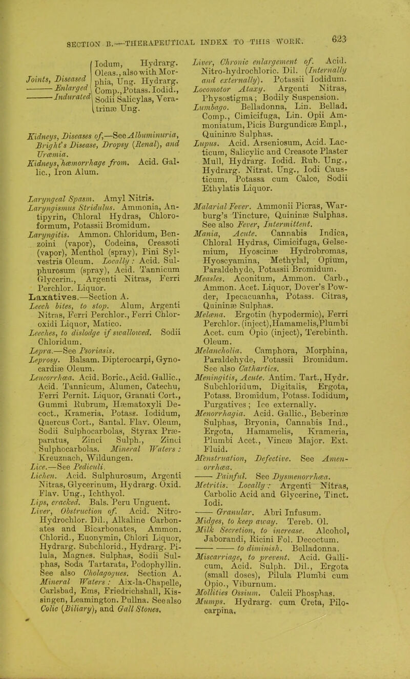 (Iodum, Hydrarg. Oleas., also with Mor- Joints, Diseased J ^ Ung. Hydrarg. Enlarged Qomp.,Potass. Iodid., Indurated\ godii saiicylas, Vera- (irinse Ung. Kidneys, Diseases of,—See Albuminuria, Bright's Disease, Dropsy [Renal), and Uramia. Kidneys, hemorrhage from. Acid. Gal- lic, Iron Alum. Laryngeal Spasm. Amyl Nitris. Laryngismus Stridulus. Ammonia, An- tipyrin, Chloral Hydras, Chloro- formum, Potassii Bromidum. Laryngitis. Ammon. Chloridum, Ben- zoini (vapor), Codeina, Creasoti (vapor), Menthol (spray), Pini Syl- vestris Oleum. Locally: Acid. Sul- phurosum (spray), Acid. Tannicum Glycerin., Argenti Nitras, Ferri Perchlor. Liquor. Laxatives.—Section A. Leech bites, to slop. Alum, Argenti Nitras, Ferri Perchlor., Ferri Chlor- oxidi Liquor, Matico. Leeches, to dislodge if sivallowed. Sodii Chloridum. Lepra.—See Psoriasis. Leprosy. Balsam. Dipterocarpi, Gyno- cardise Oleum. Leucorrhwa. Acid. Boric, Acid. Gallic, Acid. Tannicum, Alumcn, Catechu, Ferri Pernit. Liquor, Granati Cort., Gummi ltubrum, Hiematoxyli De- coct., Krameria, Potass. Iodidum, Quercus Cort., Santal. Flav. Oleum, Sodii Sulphocarbolas, Styrax Praj- paratus, Zinci Sulph., Zinci Sulphocarbolas. Mineral Waters : Kreuznach, Wildungen. Lice.—See Pediculi. Lichen. Acid. Sulphurosum, Argenti Nitras, Glycerinum, Hydrarg. Uxid. Flav. Ung., Ichthyol. Lips, cracked. Bals. Peru Unguent. Liver, Obstruction of. Acid. Nitro- Hydrochlor. Dil., Alkaline Carbon- ates and Bicar Donates, Ammon. Chlorid., Euonymin, Chlori Liquor, Hydrarg. Subchlorid., Hydrarg. Pi- lula, Magnes. Sulphas, Sodii Sul- phas, Soda Tartaratu, Podophyllin. See also Cholagoyties. Section A. Mineral Waters: Aix-la-Chapelle, Carlsbad, Ems, Friedrichshall, Kis- singen, Leamington. Pullna. Seealso Colic [Biliary), and Gall Stones. Liver, Chronic enlargement of. Acid. Nitro-hydrochloric. Dil. {Internally and externally). Potassii Iodidum. Locomotor Ataxy. Argenti Nitras, Physostigma; Bodily Suspension. Lumbago. Belladonna, Lin. Bellad. Cotnp., Cimicifuga, Lin. Opii Am- moniatum, Picis Burgundicaj Empl., Quininro Sulphas. Lupus. Acid. Arseniosum, Acid. Lac- ticum, Salicylic and Creasote Plaster Mull, Hydrarg. Iodid. Rub. Ung., Hydrarg. Nitrat. Ung., Iodi Caus- ticum, Potassa cum Calce, Sodii Ethylatis Liquor. Malarial Fever. Ammonii Picras, War- burg's Tincture, Quinnne Sulphas. See also Fever, Intermittent. Mania, Acute. Cannabis Indica, Chloral Hydras, Cimicifuga, Gelse- mium, Hyoscinse Hydrobromas, Hyoscyamina, Methylal, Opium, Paraldehyde, Potassii Bromidum. Measles. Aconitum, Ammon. Carb., Ammon. Acet. Liquor, Dover's Pow- der, Ipecacuanha, Potass. Citras, Quininas Sulphas. Melccna. Ergotin (hypodermic), Ferri Perchlor. (inject),Hamamelis,Plumbi Acet. cum Opio (inject), Terebinth. Oleum. Melancholia. Camphora, Morphina, Paraldehyde, Potassii Bromidum. See also Cathartics. Meningitis, Acute. Antim. Tart.,Hydr. Subchloridum, Digitalis, Ergota, Potass. Bromidum, Potass. Iodidum, Purgatives; Ice externally. Menorrhagia. Acid. Gallic, Beberinaj Sulphas, Bryonia, Cannabis Ind., Ergota, Hamamelis, Krameria, Plumbi Acet., Vincaa Major. Ext. Fluid. Menstruation, Defective. See Amen- - orrhwa. Painful. See Dysmenorrhea. Metritis. Locally: Argenti Nitras, Carbolic Acid and Glycerine, Tinct. Iodi. Granular. Abri Infusum. Midges, to keep away. Tereb. 01. Milk Secretion, to increase. Alcohol, Jaborandi, llicini Fol. Decoctum. to diminish. Belladonna. Miscarriage, to prevent. Acid. Galli- cum, Acid. Sulph. Dil., Ergota (small doses), Pilula Plumbi cum Opio., Viburnum. Mollities Ossium. Calcii Phosphas. Mumps. Hydrarg. cum Creta, Pilo- carpina.