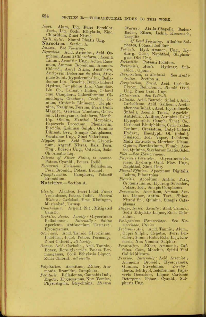 Nan. Alum, Liq. Ferri Perchlor. Fort., Liq. Sodii Ethylatis, Zinc. Chlondum, Zinci Nitras. Nails, Split. Stanni Oleatis Ung. Narcotics.—Section A. Nausea. See Vomiting. Neuralgia. Acid. Arsenios., Acid. Os- micum, Aconiti Chloroform., Aconiti Linim., AconitiiB Ung., Actsea Raca- mo«a, Ammon. Bromidum, Ammon. Chlorid., Amyl Nifcris, Antifebrin, Antipyrin, Beberinas Sulphas, Atro- pine Solut. (hypodermicallv), Bella- donnas Lin., Brucine, Butyl-Chloral Hydras, Camphorae Lin., Camphor. Lin. Co., Cannabis Indica, Chloral cum Camphora, Chloroformum, Ci- micifuga, Cinchona, Cocaina, Co- nium, Crotonis Liniment., Delphi- nina, Exalgine, Ferrum, Ferri Oxid. Magnet., Gelsemii Tinctura, Gelse- min, Hyoscyamns, Iodoform, Menth. Pip. Oleum, Menthol, Morphina, Papaveris Decoctum, Phenacetin, Piscidia, Quinina3 Sulph., Quinime Dikinat. Syr., Sinapia Cataplasma, Veratrinae Ung., Zinci Valerianae. Nipples, Sore. Acid Tannic. Glyceri- nnm, Argenti Nitras, Bal8. Peru. Ung., Boracis Ung., Catechu, Sodas Chlorinatai Liq. Nitrate of Silver Stains, to remove. Potass. Cyanid., Potass. Iodid. Nocturnal Emissions. Belladonna, Ferri Bromid., Potass. Bromid. Nymphomania. Camphora, Potassii Bromidum. Nutritive.—Section A. Obesity. Alkalies, Ferri Iodid. Fucus Vesiculosa^, Potass. Iodid. Mineral Waters : Carlsbad, Ems, Kissingen, Marienbad, Tarasp. Ophthalmia. Argent. Kit., Mitigated Caustic. Orchitis, Acute. Locally : Glycerinum Belladonna}. Internally : Saline Aperients, Antimonium Tartarat., Hyoscyamns. Otorrhtca. Acid. Tannic. Glvcerinum, Iodoform, Iodol, Potass. Permang., Zinci Chlorid., all locally. Ozena. Ac:d. Carbolic, Acid. Tannic, Borax, Boro-gl\ceride, Poiass. Per- manganas, Sodii Ethylatis Liquor, Zinci Chlorid., all locally. Palpitation. Aconitum, ,<E;her, Am- monia, Bromides, Camphora. Paralysis. Belladonna, Cannabis Ind., Ergota, Hyoscyamus, Nux Vomica, Phyaoatigma, Strychnina. Mineral Waters: Aix-la-Chapelle, Baden- Baden, Eilsen, Ischia, Kreuznach, Toeplitz. °f Lead Poisoning. Alkaline Sul- phates, Potassii Iodidum. Pcdiculi. Hyd. Ammon. Ung., Hy- drarg. Oleas, Naphthol, Staphisa- griae Olei Ung. Periostitis. Potassii Iodidum. Peritonitis, Acute. Hydrarg. Sub- chlor., Opium. Perspiration, to diminish. See Anthi- drotics. Section A. Perspiration. Foetid. Acid. Carbolic. Glycer., Belladonna, Plumbi Oxid. Ung. Zinci Oxid. Ung. Phthiriasis. See Pediculi. Phthisis. Acid. Benzoic, (inhal.), Acid. Carbolicum, Acid. Gallicum, Aceto- phenone (inhal.), Acid. Hydrofluoric, (inhal.), Aconiti Tinct., Agaricin, Antifebrin, Aniline, Atropina, Calcii nypophosphis, Camph. Tinct. Co., Carbonei Bisulphidum, Cerii Oxalas, Conium, Creasotum, Butyl-Chloral Hydrat., Eucalypti 01. (inhal.), Guaiacol, Iodi Vapor, Iodoform, Malti Extractum, Morrhuaa Oleum, Opium, Picrotoxinum, Plumbi Ace- tas.Quinina, SaccharumLactis, Salol. Piles.—See Hemorrhoids. Pityriasis Versicolor. Glycerinum Bo- nicis, Hydrarg. Oxid. Flav. Ung., Naphthol, Zinci Ung. Pleural Effusion. Apocynum, Digitalis, Iodum, Pilocarpina. Pleuritis. Aconitum, Antim. Tart., Crotonis Linim., Hydrarg.Subchlor., Potass. Iod., Sinapis Cataplasma. Pneumonia. Aconitum, Ammon. Ace- tat. Liquor, Antim. Tart., iEther. Nitrosi Sp., Quinina, Sinapis Cata- plasma . Polypi, Nasal, locally : Acid. Tannic, Sodii Ethylatis Liquor, Zinci Chlo- ridum. Post-partum Hemorrhage. See He- morrhage, Uterine. Prolapsus Ani. Acid. Tannic, Alum., I Cupri Sulph., Ergotin, Ferri Per- chlor., Gummi Rubr.Extr. Liq., Kra- meiia, Nux Vomica, Sulphur. Prostration. ./Ether, Ammonia, Caf- feina, Coca, Moschus, Spiriti Vini Gallici Mistura. Prurigo. Internally : Acid. Arsenios., Ammonii Bromid., Hyoscyamus, Quinina, Strychnina. Locally : Borax, Ichthyol, Iodoformum, Papa- veris Decoctum, Liquor Carbonia Detergens, Potass. Cyanid., Sul- phuris Ung.