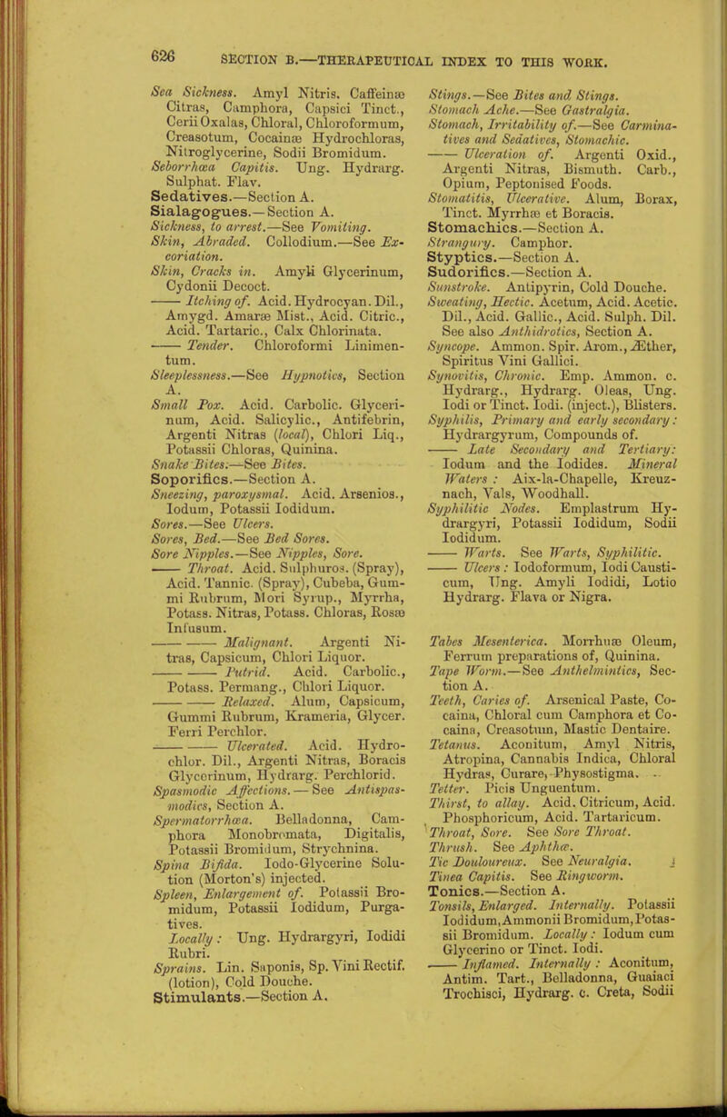 Sea Sickness. Amyl Nitris. Caffeine Citras, Camphora, Capsici Tinct., CeriiOxalas, Chloral, Chloroformum, Creaaotum, Cocaina? Hydrochloras, Nitroglycerine, Sodii Bromidum. Seborrhea Capitis. Ung. Hydrarg. Sulphat. Flav. Sedatives.—Section A. Sialagogu.es.—Section A. Sickness, to arrest.—See Vomiting. Skin, Abraded. Collodium.—See Ex- coriation. Skin, Cracks in. Amyli Glycerinum, Cydonii Decoct. Itching of. Acid. Hydrocyan. Dil., Amygd. Amarae Mist., Acid. Citric, Acid. Tartaric, Calx Chlorinata. Tender. Chloroformi Linimen- tum. Sleeplessness.—See Hypnotics, Section A. Small Pox. Acid. Carbolic. Glyceri- num, Acid. Salicylic, Antifebrin, Argenti Nitras (local), Chlori Liq., Potassii Chloras, Quinina. Snake Bites.—See Bites. Soporifics.—Section A. Sneezing, paroxysmal. Acid. Arsenios., Iodum, Potassii Iodiduin. Sores.—See Ulcers. Sores, Bed.—See Bed Sores. Sore Ntpplet.—See Nipples, Sore. Throat. Acid. Sulphuros. (Spray), Acid. Tannic. (Spray), Cubeba, Gum- mi Rubrum, Mori Syrup., Myrrba, Potass. Nitras, Potass. Chloras, Rosas Inlusum. Malignant. Argenti Ni- tras, Capsicum, Chlori Liquor. Putrid. Acid. Carbolic, Potass. Permang., Chlori Liquor. Relaxed. Alum, Capsicum, Gummi Rubrum, Krameria, Glycer. Ferri Perchlor. Ulcerated. Acid. Hydro- chlor. Dil., Argenti Nitras, Boracis Glycerinum, Hydrarg. Perchlorid. Spasmodic Affections. — See Antispas- modics, Section A. Spermatorrhea. Belladonna, Cam- phora Monobromata, Digitalis, Potassii Bromidum, Strychnina. Spina Bifida. Iodo-Glycerine Solu- tion (Morton's) injected. Spleen, Enlargement of. Potassii Bro- midum, Potassii lodidum, Purga- tives. Locally: TJng. Hydrargyri, Iodidi Rubri. Sprains. Lin. Suponis, Sp. Yini Rectif. (lotion), Cold Douche. Stimulants.—Section A. Stings.—See Bites and Stings. Stomach Ache.—See Gastralgia. Stomach, Irritability of.—See Carmina- tives and Sedatives, Stomachic. Ulceration of. Argenti Oxid., Argenti Nitras, Bismuth. Carb., Opium, Peptonised Foods. Stomatitis, Ulcerative. Alum, Borax, Tinct. Myrrha3 et Boracis. Stomachics.—Section A. Strangury. Camphor. Styptics.—Section A. Sudorifics.—Section A. Sunstroke. Antipyrin, Cold Douche. Sweating, Hectic. Acetum, Acid. Acetic Dil., Acid. Gallic, Acid. Sulph. Dil. See also Anthidrotics, Section A. Syncope. Ammon. Spir. Arom.,.3Dther, Spiritus Vini Gallici. Synovitis, Chronic. Emp. Ammon. c. Hydrarg., Hydrarg. Oleas, Ung. Iodi or Tinct. Iodi. (inject.), Blisters. Syphilis, Primary and early secondary.: Hydrargyrum, Compounds of. Late Secondary and Tertiary: Iodum and the Iodides. Mineral Waters : Aix-la-Chapelle, Kreuz- nach, Vals, Woodhall. Syphilitic Nodes. Emplastrum Hy- drargyri, Potassii lodidum, Sodii lodidum. Warts. See Warts, Syphilitic. Ulcers : Iodoformum, Iodi Causti- cum, Ting. Amyli Iodidi, Lotio Hydrarg. Flava or Nigra. Tabes Mesenlerica. Morrhuaa Oleum, Ferrum preparations of, Quinina. Tape Worm.—See Anthelmintics, Sec- tion A. Teeth, Caries of. Arsenical Paste, Co- caina, Chloral cum Camphora et Co- caina, Creasotmn, Mastic Dentaire. Tetanus. Aconitum, Amyl Nitris, Atropina, Cannabis Indica, Chloral Hydras, Curare, Physostigma. . Tetter. Picis TJnguentum. Thirst, to allay. Acid. Citricum, Acid. Phosphoricum, Acid. Tartaricum. Throat, Sore. See Sore Throat. Thrush. See Aphtha-. Tic Douloureux. See Neuralgia. j Tinea Capitis. See Ringworm. Tonics.—Section A. Tonsils, Enlarged. Internally. Potassii lodidum, Ammonii Bromidum, Potas- sii Bromidum. Locally: Iodum cum Glycerino or Tinct. Iodi. . Inflamed. Internally : Aconitum, Antim. Tart., Belladonna, Guaiaci Trochisci, Hydrarg. 0. Creta, Sodii