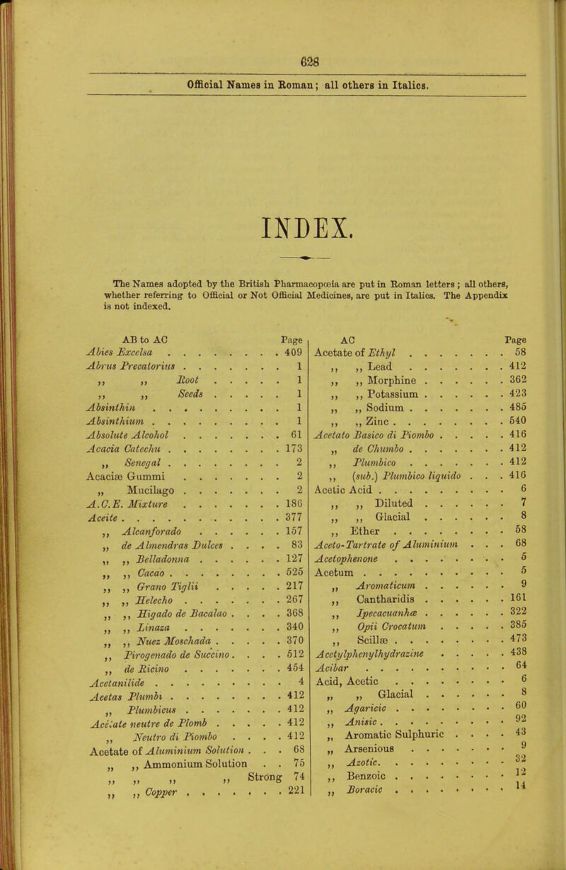 Official Names in Roman; all others in Italics. INDEX. The Names adopted by the British Pharmacopoeia are put in Roman letters ; all others, whether referring to Official or Not Official Medicines, are put in Italics. The Appendix is not indexed. AB to AC Tage Abies Exccha 409 Abrus Precatorius 1 „ M X°ot 1 ,, Seeds 1 Absinthin 1 Absinthium 1 Absolute Alcohol 61 Acacia Catechu 173 „ Senegal 2 Acaciio Gummi 2 „ Mucilage- 2 A.C.E. Mixture 186 Aceite 377 „ Alcanforado 157 „ de A Imcndras Dulcet .... 83 ,, ,, Belladonna 127 ,, Cacao 525 „ Grano Tiglii 217 „ „ Jlelecho 267 Higado de Bacalao . . . . 368 „ ,, Linaza 340 „ Nuez Moschada 370 Pirogenado de Succino. . . .512 „ de llicino 454 Acetanilide 4 Aeetas Plumbi 412 „ Plumbicus 412 Acetate neulre de Plomb 412 „ Neutro di Piombo . . . .412 Acetate of Aluminium Solution ... 68 „ ,, Ammonium Solution . . 75 „ „ „ „ Strong 74 „ „ Copper 221 AC Page Acetate of Ethyl 58 ,, „ Lead 412 Morphine 362 ,, ,, Potassium 423 „ ,, Sodium 485 ,, „ Zinc 540 Acetato Basico di Piombo 416 „ de Chitmbo 412 ,, Plumbico 412 (sub.) Plumbico liquido . . . 416 Acetic Acid 6 ,, Diluted 7 ,, Glacial 8 „ Ether 68 Aceto-Tartrate of Aluminium ... 68 Acetophenone 5 Acetum «> „ Aromaticum 9 „ Cantharidis 161 Ipecacuanha: 322 ,, Opii Crocatum 385 ,, Scillaj 473 Acctylphcnylhydrazine 438 Acibar °* Acid, Acetic 6 „ „ Glacial 8 Agaricic ,, Anisic 92 „ Aromatic Sulphuric .... 43 „ Arsenious 9 ,, Azotic 32 Benzoic l£* „ Boracic A*