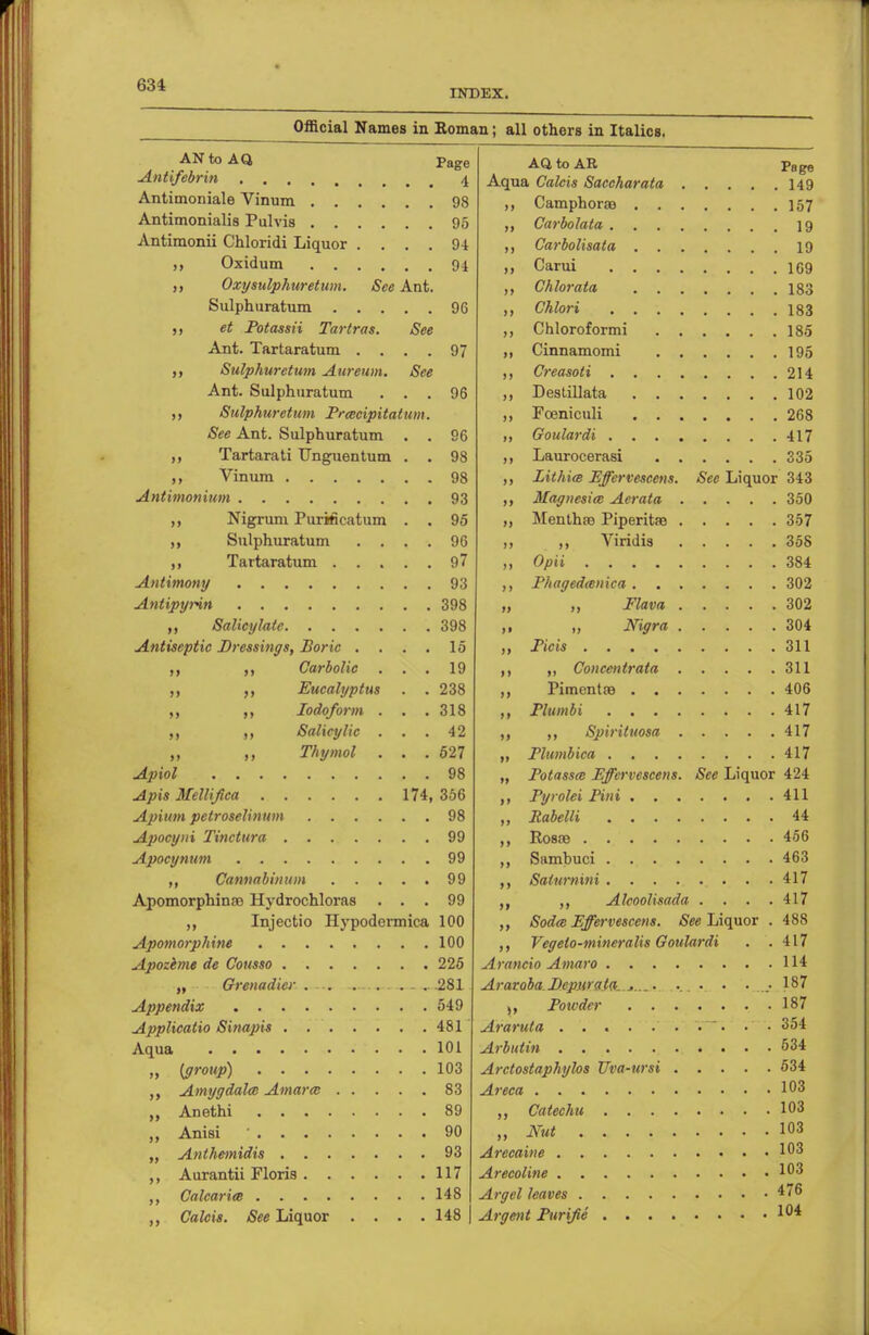 INDEX. Official Names in Roman; all others in Italics. AN to AQ Page Aft to AR Po rrn Aqua Calcis Saccharata *  K Antimoniale Vinum . ii Antimonialis Pulvis . . n Carbolata .... Antimonii Chloridi Liquor . . . . 94 n Carbolisata . . . n Oxy sulphuretum. See Ant. >> Chlorata . . . Sulphuratum . . . . . 96 >> et Potassii Tartras. See >) Ant. Tartaratum . . . . 97 » Cinnamomi . . . 195 Sulphuretum Aureum. See Ant. Sulphuratum . . 96 , 102 ,, Sulphuretum Prcecipita um. » See Ant. Sulphuratum . . 96 . 417 Tartarati Unguentum . . 98 335 >> Lithia Effervescens. See Liquor 343 Magnesia; Aerata . . 350 Nigrum PnrMcatum . . 95 >) Menthro Piperitae . ,, Sulphuratum . . . . 96 j) ,, Viridis . 358 97 ii . 384 »» . 302 i> ,, Flava . , 302 . , 398 i> „ Nigra . , 304 Antiseptic Dressings, Boric . . . 15 ii 311 ,, Carbolic . . 19 • i „ Conceit trata . 311 ,, Eucalyptus . . 238 n . 406 ,, Iodoform . . . 318 11 . 417 Salicylic . . . 42 ii „ Spiriluosa . . 417 ,, Thymol . . . 527 ii . 417 . . 98 ii Potassw Effervescens. See Liquor 424 174, 356 »i , 411 . . 98 n 44 . . 99 ii 456 99 ii 463 ii 417 Apomorphinao Hydrochloras . . 99 i» ,, Alcoolisada . 417 Injectio Hypodermics, 100 >> Sodce Effervescens. See Liquor . 488 100 n Vcgelo-mineralis Goulardi . 417 . 225 114 „ Grenadier . . .—■ 281 Araroba Depurata-....... .... . 187 . . 549 )» 187 , 481 354 534 „ {group) . 103 Arctostaphylos Uva-ursi . 534 . 83 Areca 103 . 89 i> 103 ii 103 . 93 103 . 117 103 148 476 Calcis. See Liquor . . . . 148 | 104