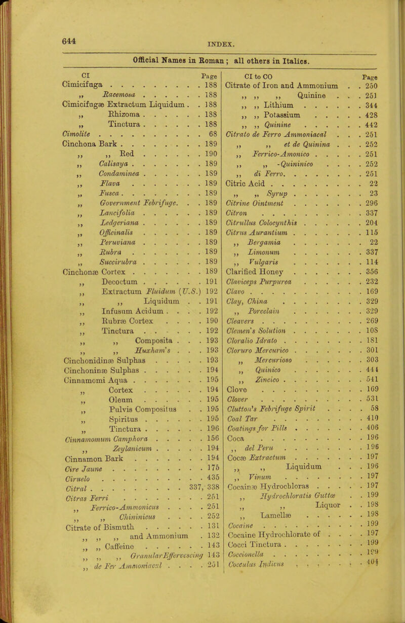 INDEX. Official Names in Roman; all others in Italics. CI Page Cimicifuga 188 ,, Racemosa 188 Cimicif ugae Extractum Liquidum . .188 „ Rhizoma 188 „ Tinctura 188 Cimolite 68 Cinchona Bark 189 „ „ Eed 190 „ Calisaya 189 Condaminea 1S9 „ Flava 189 „ Fusca 189 „ Government Febrifuge. . .189 Lancifolia 189 Ledgeriana 189 Officinalis 189 Peruviana 189 „ Rubra 189 „ Succirubra 189 Cinchonae Cortex 189 ,, Decoetum 191 ,, Extractum Fluidum {U.S.) 192 ,, ,, Liquidum . . 191 ,, Infusum Acidum .... 192 ,, Rubrae Cortex . . . .190 „ Tinctura 192 ,, „ Composita . . . 193 ,, ,, ITuxham's . . .193 Cinchonidinao Sulphas 193 Cinchoninae Sulphas 194 Cinnamomi Aqua 195 „ Cortex 194 Oleum 195 „ Pulvis Compositu8 . .195 „ Spiritus 195 „ Tinctura 196 Cinnamomum Camphora 156 .. Zeylanicum 194 Cinnamon Bark 194 Cire Jaune 175 Ciruelo 435 Citral 337, 338 Citras Ferri 261 Ferrico-Ammonicus .... 251 Cliininicus .... 252 Citrate of Bismuth 131 u ,, ,, and Ammonium . 132 „ „ Caffeino 143 QranularEffcrvcscuiy 143 „ de Fee Ammoniav.d . . . .251 CI to CO Page Citrate of Iron and Ammonium . . 250 ,, ,, ,, Quinine . . . 251 ,, ,, Lithium 344 ,, Potassium 428 ,, Quinine 442 Cilralo de Ferro Ammoniacal . . . 251 ,, ,, et de Quinina . . . 252 Ferrico-Amonico 251 ,, -Quininico .... 252 di Ferro 251 Citric Acid 22 „ „ Syrup 23 Citrine Ointment 296 Citron 337 Citrullus Colocynthis 204 Citrus Aurantium 115 Bergamia 22 Limonum 337 Vulgaris 114 Clarified Honey 356 Claviceps Purpurea 232 Clavo 169 Clay, China 329 ,, Porcelain 329 Cleavers 269 Clemen's Solution 10S Cloralio Idralo 181 Cloruro Mercurico 301 „ Mcrcitrioso 303 Quinico 44 4 Zincico 541 Clove 169 Clover 531 Cluttou's Febrifuge Spirit .... 58 Coal Tar 410 Coatings for Pills 406 Coca 196 ,, del Peru 196 Cocoa Extract urn 197 )( ,, Liquidum . . . 196 ,, Vmum 197 Cocaina) Hydrocbloras 197 ,, Jlydrochloratis Guttce . .199 • ,, Liquor . . 198 ,, Lamellso 198 Cocaine 199 Cocaine Hydrochloratc of ... . 197 Cocci Tinctura 199 Oocoionelia I-5* Coceulus Jridivus , , , • • • • 4 i