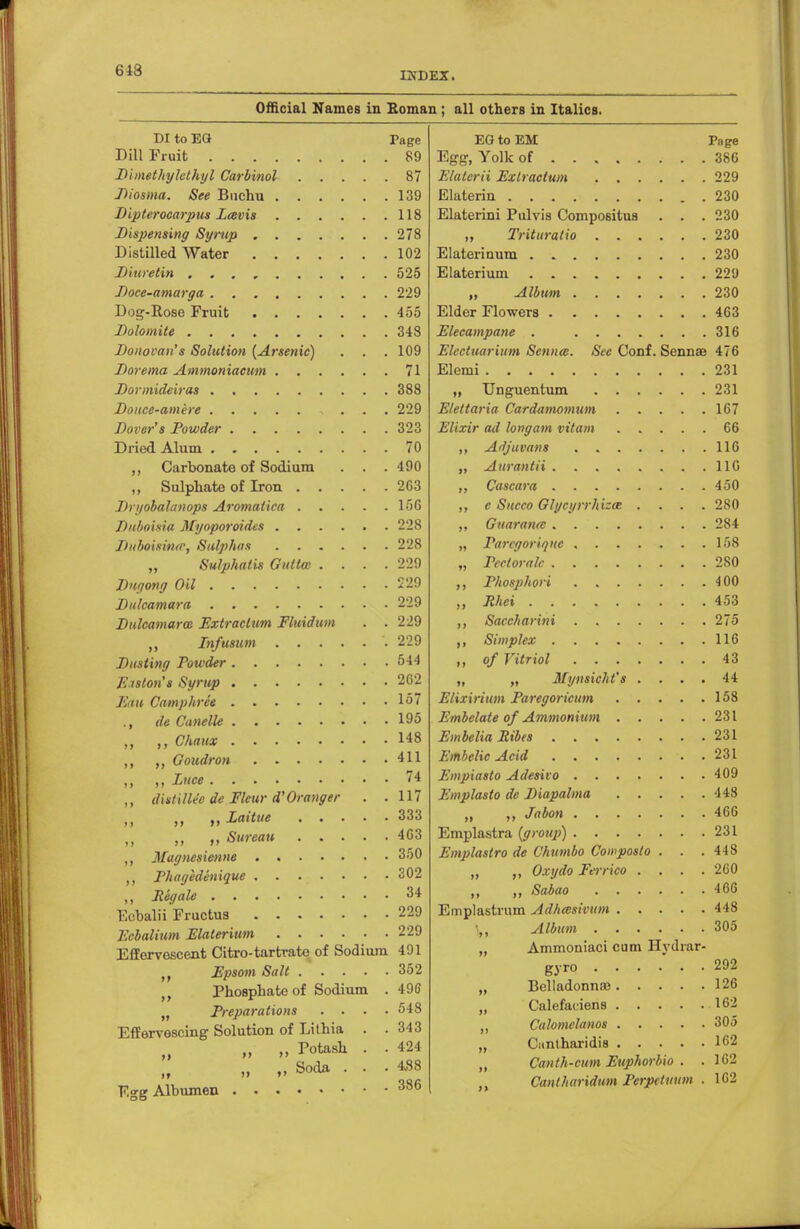 643 INDEX. Official Names in Roman; all others in Italics. DI to EG Dill Fruit Dimetkylethyl Carbinol Diosma. See Buchu Dipterocarpus Zcsvis Dispensing Syrup Distilled Water Diu re tin Doce-amarga Dog-Rose Fruit Dolomite Donovan's Solution (Arsenic) . . Dorema Ammoniacum Dormideiras Douce-amere . . Dover's Powder Dried Alum ,, Carbonate of Sodium . . . ,, Sulphate of Iron Dryobalanops Aromatica Duboisia Mynporoidus jluboisitur, Sulphas „ Sulphatis Gullm . . . . Dngong Oil Dulcamara Dulcamara) Extractum Fluidum . . Infusum Dusting rowder Eiston's Syrup Em Camphrce ., de Canelle Ckaux ,, Goudron ,, „ Zttee diitillec de Fleur d'Oranger . . „ „Zaitue „ ti Sureau ,, Magnesienne • ,, Phagedenique Regale Eebalii Fructus Ecbalium Elaterium Effervescent Citro-tartrate of Sodium Epsom Salt Phosphate of Sodium . Preparations . . . . Effervescing Solution of Lilhia . . „ Potash . . >> Soda Egg Albumen rage 89 87 139 118 278 102 525 229 455 348 109 71 388 229 323 70 490 263 156 228 228 229 229 229 229 229 544 262 157 195 148 411 74 117 333 463 350 302 34 229 229 491 352 490 548 343 424 488 386 EG to EM Page Egg, Yolk of 386 Elaterii Exlractum 229 Elaterin 230 Elaterini Pulvis Compositus . . . 230 „ Trituratio 230 Elaterinum 230 Elaterium 229 „ Album 230 Elder Flowers 463 Elecampane . 316 Electuarium Senna. Sec Conf. Senna? 476 Elemi 231 „ Unguentum 231 Elettaria Cardamomum 167 Elixir ad longam vitam 66 ,, Ailjuvans 116 „ Aurantii 11G ,, Cascara 450 ,, e Succo Glycyrrhizae .... 280 ,, Guaranrc 284 „ Parcgoriqne 158 „ Pecloralc 280 ,, Phosphori 400 „ Mei 453 Saccharini 275 ,, Simplex 116 ,, of Vitriol 43 ,, „ Mynsicht's .... 44 Elixirium Paregoricum 158 Embclate of Ammonium 231 EmbeliaRibes 231 EmbelicAcid .231 Empiasto Adesivo 409 Emplasto de Diapahna 448 „ ,, Jabon 466 Emplastra (groiq)) 231 Emplastro de C'kumbo Cowposto . . . 448 „ ,, Oxydo Ferrico .... 260 ,, ,, Sabao 466 Emplastrum Adhmsivum 448 Album 305 „ Ammoniaci cum Hydrar- gyro 292 Belladonna; 126 Calefanens 162 Calomclanos 305 Cunlharidis 162 Canth-cum Euphorbio . . 162 Cantharidum Perpttnum . 162