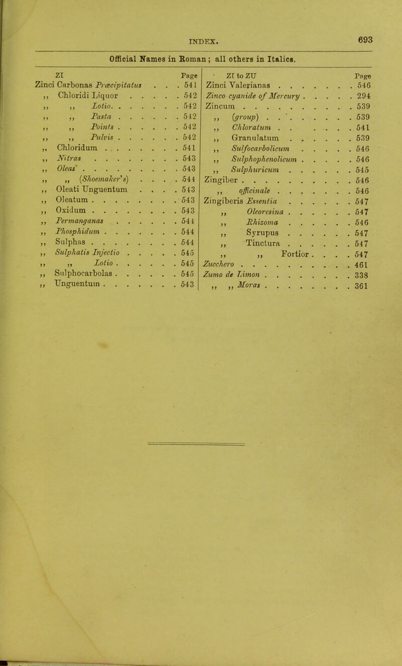 Official Names in Roman; all others in Italics. Zl 7.T to ZTT Fnge Zinci Carbonas Prescipitalus . .541 Zinci Valeriana8 546 Zinco cyanide of Mercury . . 294 542 Zincum 539 .« ■. Fasttt .... 542 ( nroun\ 539 542 j , Ch loratuni 541 542 539 ,, Chloridura . . 541 j t Sulfocarbolicum . 546 543 . j Sulphophcnolicum 546 . . 543 Sulphuricwn .... 545 Zingiber . 546 ,, Oleati Unguentum . . 543 officinale 546 543 Zincihoris fissftifirt n4 7 543 />4 7 . 544 546 . . 544 . 547 547 ,, Sulphatis Injectio . . . 545 ,, Fortior. . . . 547 ,, Sulphoearbolas .... . . 545