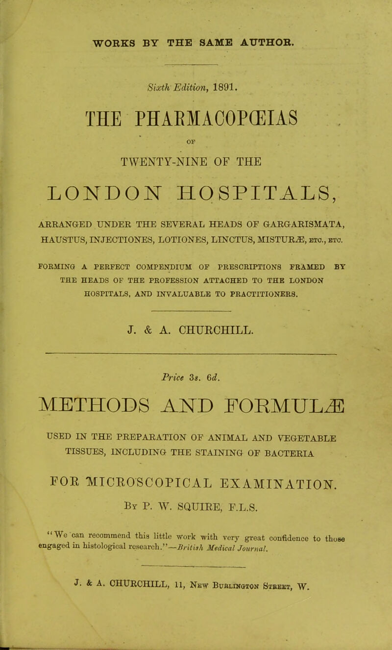 WORKS BY THE SAME AUTHOR. Sixth Edition, 1891. THE PHAKMACOPCEIAS OF TWENTY-NINE OF THE LONDON HOSPITALS, ARRANGED UNDER THE SEVERAL HEADS OF GARGARISMATA, HAUSTUS, INJECTIONES, LOTIONES, LLNCTUS, MISTURiE, etc., eto. FOKMING A PERFECT COMPENDIUM OF PRESCRIPTIONS FRAMED BY THE HEADS OF THE PROFESSION ATTACHED TO THE LONDON HOSPITALS, AND INVALUABLE TO PRACTITIONERS. J. & A. CHURCHILL. Price 3*. 6d. METHODS AND FORMULA USED IN THE PREPARATION OF ANIMAL AND VEGETABLE TISSUES, INCLUDING THE STAINING OF BACTERIA FOR MICROSCOPICAL EXAMINATION. By P. W. SQUIRE, F.L.S. We can recommend this little work with very great confidence to those engaged in histological research.— British Medical Journal. J. & A. CHURCHILL, 11, New Buhlinoton Street, W.