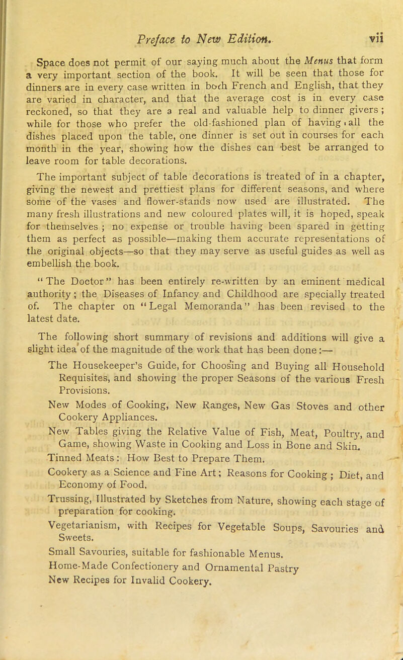 Space does not permit of our saying much about the Menus that form a very important section of the book. It will be seen that those for dinners are in every case written in borh French and English, that they are varied in character, and that the average cost is in every case reckoned, so that they are a real and valuable help to dinner givers ; while for those who prefer the old-fashioned plan of having.all the dishes placed upon the table, one dinner is set out in courses for each month in the year, showing how the dishes can ’best be arranged to leave room for table decorations. The important subject of table decorations is treated of in a chapter, giving the newest and prettiest plans for different seasons, and where some of the vases and flower-stands now used are illustrated. The many fresh illustrations and new coloured plates will, it is hoped, speak for themselves ; no expense or trouble having been spared in getting them as perfect as possible—making them accurate representations of the original objects—so that they may serve as useful guides as well as embellish the book. “The Doctor” has been entirely re-written by an eminent medical authority ; the Diseases of Infancy and Childhood are specially treated of. The chapter on “Legal Memoranda” has been revised to the latest date. The following short summary of revisions and additions will give a slight idea of the magnitude of the work that has been done :—• The Housekeeper’s Guide, for Choos’ing and Buying all Household Requisites, and showing the proper Seasons of the various Fresh Provisions. New Modes of Cooking, New Ranges, New Gas Stoves and other Cookery Appliances. New Tables giving the Relative Value of Fish, Meat, Poultry, and Game, showing Waste in Cooking and Loss in Bone and Slum Tinned Meats : How Best to Prepare Them. Cookery as a Science and Fine Art; Reasons for Cooking ; Diet, and Economy of Food. Tiussing, Illustrated by Sketches from Nature, showing each stage of preparation for cooking. Vegetarianism, with Recipes for Vegetable Soups, Savouries and Sweets. Small Savouries, suitable for fashionable Menus. Home-Made Confectionery and Ornamental Pastry New Recipes for Invalid Cookery.