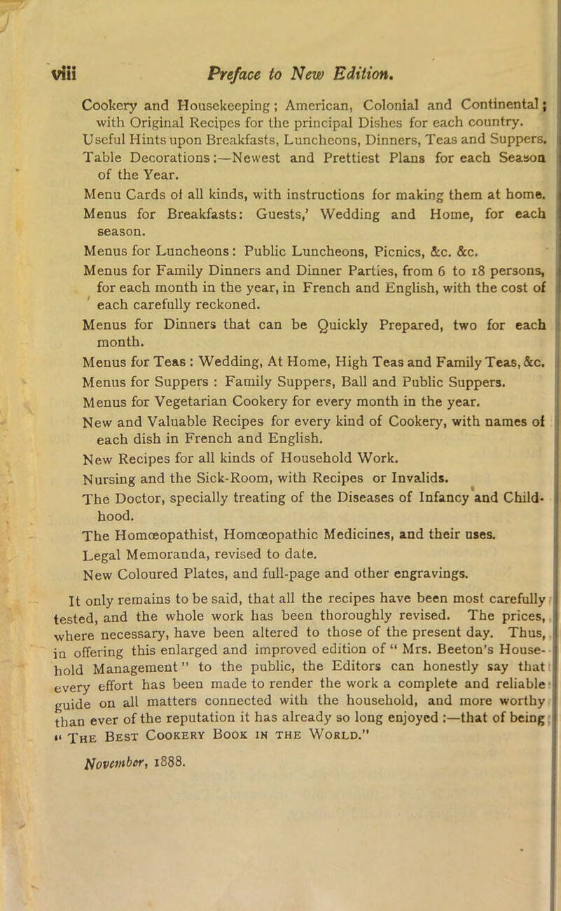 Cookery and Housekeeping; American, Colonial and Continental; with Original Recipes for the principal Dishes for each country. Useful Hints upon Breakfasts, Luncheons, Dinners, Teas and Suppers. Table Decorations:—Newest and Prettiest Plans for each Season of the Year. Menu Cards of all kinds, with instructions for making them at home. Menus for Breakfasts: Guests,’ Wedding and Home, for each season. Menus for Luncheons: Public Luncheons, Picnics, &c. &c. Menus for Family Dinners and Dinner Parties, from 6 to 18 persons, for each month in the year, in French and English, with the cost of each carefully reckoned. Menus for Dinners that can be Quickly Prepared, two for each month. Menus for Teas : Wedding, At Home, High Teas and Family Teas, &c. Menus for Suppers : Family Suppers, Ball and Public Suppers. Menus for Vegetarian Cookery for every month in the year. New and Valuable Recipes for every kind of Cookery, with names of each dish in French and English. New Recipes for all kinds of Household Work. Nursing and the Sick-Room, with Recipes or Invalids. The Doctor, specially treating of the Diseases of Infancy and Child- hood. The Homceopathist, Homoeopathic Medicines, and their uses. Legal Memoranda, revised to date. New Coloured Plates, and full-page and other engravings. It only remains to be said, that all the recipes have been most carefully tested, and the whole work has been thoroughly revised. The prices, I where necessary, have been altered to those of the present day. Thus, in offering this enlarged and improved edition of “ Mrs. Beeton’s House- hold Management” to the public, the Editors can honestly say thatt every effort has been made to render the work a complete and reliable guide on all matters connected with the household, and more worthy than ever of the reputation it has already so long enjoyed :—that of being i< -pHE Best Cookery Book in the World.” November, 1888.