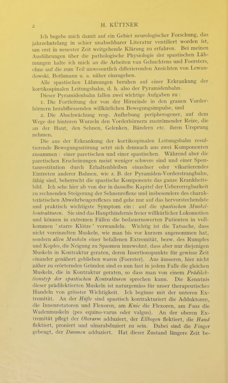 Ich begebc mich damit auf cin Gebiet ncurologischer Forschung, das jahrzehntelang in schier unabsehbarer Literatur ventiliert worden ist, um erst in neuester Zeit weitgehende Klarung zu erfahren. Bei meinen Ausfiihrnngen uber die pathologische Physiologie der spastischen Lah- mungen halte ich mich an die Arbeiten van Gehuchtens und Foersters, ohne auf die zum Teil unwesentlich differierenden Ansichten von Lewan- dowski, Bothmann u. a. naher einzugehen. Alle spastischen Lahmungen beruhen auf einer Erkrankung der kortikospinalen Leitungsbahn, d. h. also der Pyramidenbahn. Dieser Pyramidenbahn fallen zwei wichtige Aufgaben zu : 1. Die Fortleitung der von der Hirnrinde in den grauen Vorder- hornern herabfliessendcn willktirlichen Bewegungsimpulse, und 2. Die Abschwachung resp. Aufhebung peripherogener, auf dem Wege der hinteren YYurzeln den Vorderhornern zustromender Reize, die an der Haut, den Sehnen, Gelenken, Bandern etc. ihren Ursprung nehmen. Die aus der Erkrankung der kortikospinalen Leitungsbahn resul- tierende Bewegungsstorung setzt sich demnach aus zwei Komponenten zusammen : einer paretischen und einer spastischen. Wahrend aber die paretischen Erscheinungen meist weniger schwere sind und einer Spon- tanrestitution durch Erhaltenbleiben einzelner oder vikariierendes Eintreten anderer Bahnen, wie z. B. der Pyramiden-Yorderstrangbahn, fahig sind, beherrscht die spastische Komponente das ganze Krankheits- bild. Ich sehe hier ab von der in dasselbe Kapitel der Uebererregbarkeit zu rechnenden Steigerung der Sehnenreflexe und insbesondere des charak- teristischcn Abwehrbeugereflexes und gehe nur auf das hervorstechendste und praktisch wichtigste Symptom ein : auf die spastischen Muskel- kontrakturen. Sie sind das Haupthindernis freier willkiirlicher Lokomotion und konnen in extremen Fallen die bedauernswerten Patienten in voll- kommen ' starre Klotze ' verwandeln. Wichtig ist die Tatsache, dass nicht vereinzelten Muskeln, wie man bis vor kurzem angenommen hat, sondem alien Muskeln einer befallenen Extremitat, bezw. des Rumpfcs und Kopfes, die Neigung zu Spasmen innewohnt, dass aber nur diejenigen Muskeln in Kontraktur geraten, deren Insertionspunkte fiir gewisse Zeit einander genahert geblieben waren (Foerster). Aus ausseren, hier nicht naher zu erorternden Griinden sind es nun fast in jedem Falle die gleichen Muskeln, die in Kontraktur geraten, so dass man von einem Pradilek- tionstyp der spastischen Kontraktur en sprechen kann. Die Kenntnis dieser pradilektierten Muskeln ist naturgemass fiir unser therapeutisches Handeln von grosster Wichtigkeit. Ich beginne mit der unteren Ex- tremitat. An der Hiiftc sind spastisch kontrakturiert die Adduktoren, die Innenrotatoren und Flexoren, am Kmc die Flexoren, am Fuss die Wadenmuskeln (pes equino-varus oder valgus). An der oberen Ex- tremitat pflegt der Oberarm adduziert, der Ellbogen flektiert, die Hand flektiert, proniert und ulnarabduziert zu sein. Dabei sind die Finger gebeugt, der Daumen adduziert. Hat dieser Zustand langere Zeit be-