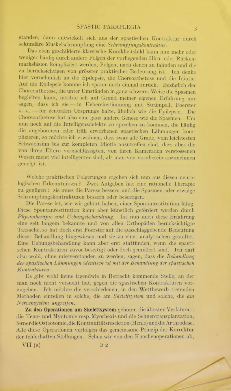 standen, dann entwickelt sich aus der spastischen Kontraktur durch sekundare Muskelschrumpfung eine Schrumpftmgskontraktur. Das eben geschilderte klassische Krankheitsbild kann nun mehr oder weniger haung durch andere Folgen der vorliegenden Hirri- oder Riicken- markslasion kompliziert werden, Folgen, nach denen zu fahnden und die zu berucksichtigen von grosster praktiseher Bedeutung ist. Ich denke hier vornehmlich an die Epilepsie, die Choreoathetose und die Idiotie. Auf die Epilepsie komme ich spater noch einmal zuriick. Beziiglich der Choreoathetose, die unter Umstanden in ganz schwerer Weise die Spasmen begleiten kann, mochte ich auf Grund meiner eigenen Erfahrung nur sagen, dass ich sie — in Uebereinstimmung mit Strumpell, Foerster 11. a. — fiir zentralen Ursprungs halte, ahnlich wie die Epilepsie. Die Choreoathetose hat also eine ganz andere Genese wie die Spasmen. Urn nun noch auf die Intelligenzdefekte zu sprechen zu kommen, die haufig die angeborenen oder friih erworbenen spastischen Lahmungen kom- plizieren, so mochte ich erwahnen, dass zwar alle Grade, vom leichtesten Schwachsinn bis zur kompleten Idiotie anzutreffen sind, dass aber die von ihren Eltern vernachlassigten, von ihren Kameraden verstossenen Wesen meist vie] intelligenter sind, als man von vornherein anzunehmen geneigt ist. Welche praktischen Folgerungen ergeben sich nun aus diesen neuro- logischen Erkenntnissen ? Zwei Aufgaben hat eine rationelle Therapie zu geniigen : sie muss die Parese bessern und die Spasmen oder etwaige Schrumpfungskontrakturen bessern oder beseitigen. Die Parese ist, wie wir gehort haben, einer Spontanrestitution fahig. Diese Spontanrestitution kann aber kiinstlich gefordert werden durch Physiotherapie und Uebungsbehandlung. Ist nun auch diese Erfahrung eine seit langem bekannte und von alien Orthopaden berticksichtigte Tatsache, so hat doch erst Foerster auf die ausschlaggebende Bedeutung dieser Behandlung hingewiesen und sie zu einer analytischen gestaltet. Eine Uebungsbehandlung kann aber erst stattfinden, wenn die spasti- schen Kontrakturen zuvor beseitigt oder doch gemildert sind. Ich darf also wohl, ohne missverstanden zu werden, sagen, dass die Behandlung der spastischen Lahmungen identisch ist mit der Behandlung der spastischen Kontrakturen. Es gibt wohl keine irgendwie in Betracht kommende Stelle, an der man noch nicht versucht hat, gegen die spastischen Kontrakturen vor- zugehen. Ich mochte die verschiedenen, in den Wettbewerb tretenden Methoden einteilen in solche, die am Skelettsystem und solche, die am Xervensystem angreifen. Zu den Operationen am Skelettsystem gehoren die altesten Verfahren : die Teno- und Myotomie resp. Myorhexis und die Sehnentransplantation, fernerdieOsteotomie,dieKontinuitatsresektion (Henle)unddieArthrodese. Alle diese Operationen verfolgen das gemeinsame Prinzip der Korrektur der fehlerhaften Stellungen. Sehen wir von den Knochenoperationen ab,