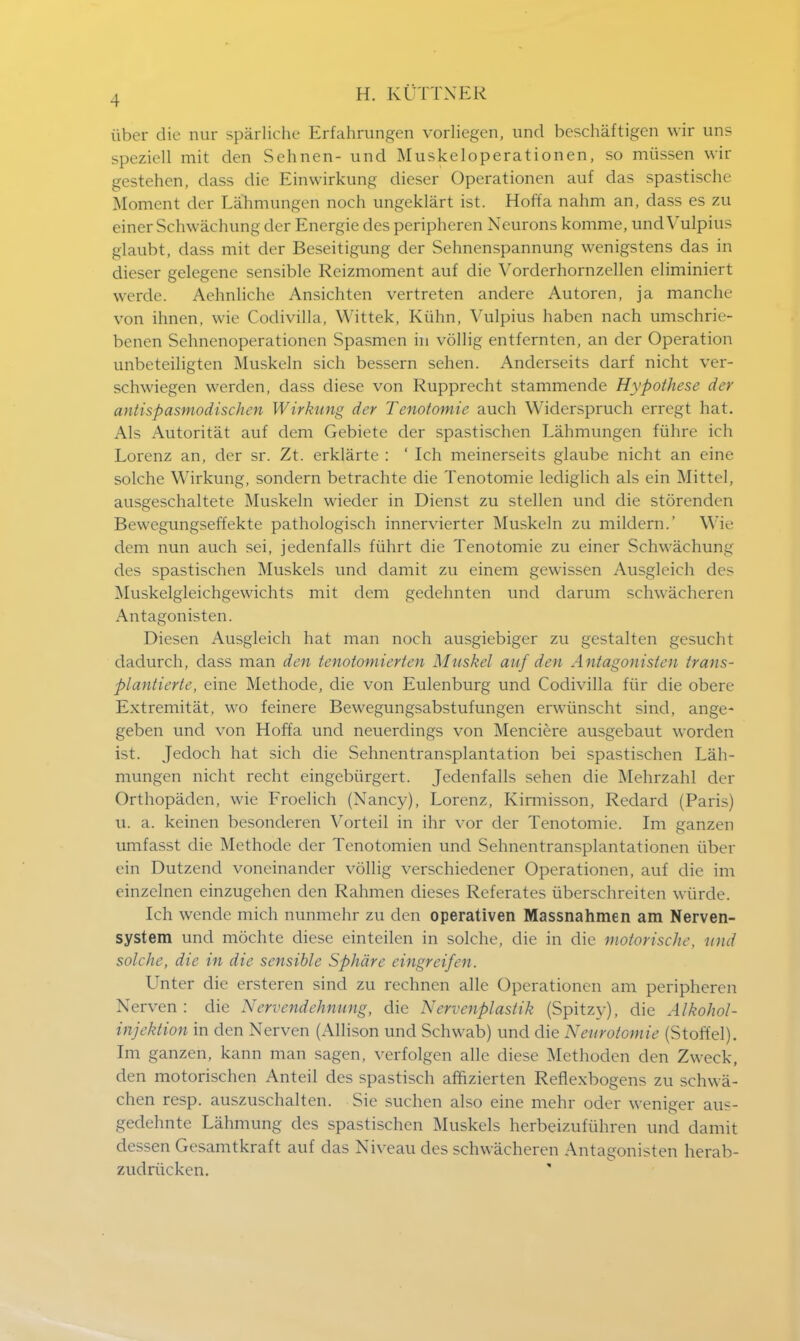 iiber die nur sparliche Erfahrungen vorliegen, unci beschaftigen wir uns speziell mit den Sehnen- und Muskeloperationen, so miissen wir gestehen, dass die Einwirkung dieser Operationen auf das spastische Moment der Lahmungen noch ungeklart ist. Hoffa nahm an, dass es zu einer Schwachung der Energie des peripheren Neurons komme, undVulpius glaubt, dass mit der Beseitigung der Sehnenspannung wenigstens das in dieser gelegenc sensible Reizmoment auf die Vorderhornzellen eliminiert werde. Aehnliche Ansichten vertreten andere Autoren, ja manchc von ihnen, wie Codivilla, Wittek, Kiihn, Vulpius haben nach umschrie- benen Sehnenoperationen Spasmen in vollig entfernten, an der Operation unbeteiligten Muskeln sich bessern sehen. Anderseits darf nicht ver- sehwiegen werden, dass diese von Rupprecht stammende Hypothese der antispasmodischen Wirkung der Tenotomie auch Widerspruch erregt hat. Als Autoritat auf dem Gebietc der spastischen Lahmungen fuhre ich Lorenz an, der sr. Zt. erklarte : ' Ich meinerseits glaube nicht an eine solche Wirkung, sonclern betraehte die Tenotomie lediglich als ein Mittel, ausgeschaltete Muskeln wieder in Dienst zu stellen und die storenden Bewegungseffekte pathologisch innervierter Muskeln zu mildern.' Wie dem nun auch sei, jedenfalls fiihrt die Tenotomie zu einer Schwachung des spastischen Muskels und damit zu einem gevvissen Ausgleich des Muskelgleichgewichts mit dem gedehnten und darum schwacheren Antagonisten. Diesen Ausgleich hat man noch ausgiebiger zu gestalten gesucht dadurch, dass man den tenotomierten Muskel auf den Antagonisten trans- plantierte, eine Methode, die von Eulenburg und Codivilla fiir die obere Extremitat, wo feinere Bewegungsabstufungen erwiinscht sind, ange- geben und von Hoffa und neuerdings von Menciere ausgebaut worden ist. Jedoch hat sich die Sehnentransplantation bei spastischen Lah- mungen nicht recht eingebiirgert. Jedenfalls sehen die Mehrzahl der Orthopaden, wie Froelich (Nancy), Lorenz, Kirmisson, Redard (Paris) XX. a. keinen besonderen Vorteil in ihr vor der Tenotomie. Im ganzen umfasst die Methode der Tenotomien unci Sehnentransplantationen iiber ein Dutzend voneinander vollig verschiedencr Operationen, auf die im einzelnen einzugehen den Rahmen dieses Referates iiberschreiten wiirde. Ich wende mich nunmehr zu den operativen Massnahmen am Nerven- system unci mochte diese eintcilen in solche, die in die motorische, und solche, die in die sensible Sphdre eingreifen. Unter die ersteren sind zu rechnen alle Operationen am peripheren Nerven : die Nervendehnung, die Nervenplastik (Spitzy), die Alkohol- injektion in den Nerven (Allison und Schwab) und die Newotomie (S toff el). Im ganzen, kann man sagen, verfolgen alle diese Methoden den Zweck, den motorischen Anteil des spastisch affizierten Reflexbogens zu schwa- chen resp. auszuschalten. Sic suchen also eine mehr oder weniger aus- gedehnte Lahmung des spastischen Muskels herbeizufiihren und damit dessen Gesamtkraf t auf das Niveau des schwacheren Antagonisten herab- zudrucken.