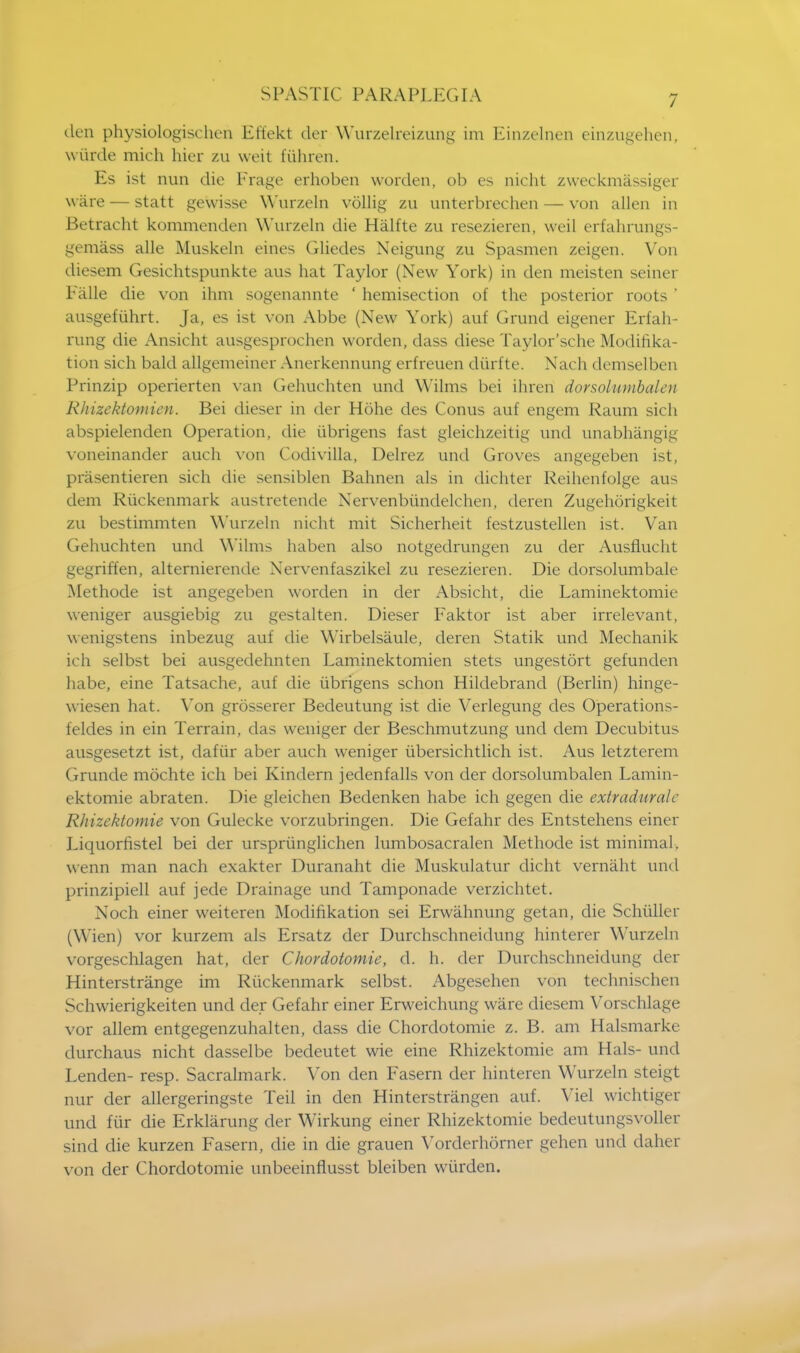 den physiologischen Effekt der Wurzelreizung im Einzelnen einzugehen, wiirde mich hier zu weit fiihren. Es ist nun die Frage erhoben worden, ob es nicht zweckmassiger ware — statt gewisse Wurzeln vollig zu unterbrechen — von alien in Betracht kommenden Wurzeln die Halfte zu resezieren, weil erfahrungs- gemass alle Muskeln eines Gliedes Neigung zu Spasmen zeigen. Von diesem Gesichtspunkte aus hat Taylor (New York) in den meisten seiner Falle die von ihm sogenannte ' hemisection of the posterior roots ' ausgefiihrt. Ja, es ist von Abbe (New York) auf Grand eigener Erfah- rung die Ansicht ausgesprochen worden, dass diese Taylor'sche Modifika- tion sich bald allgemeiner Anerkennung erfreuen diirfte. Nach demselben Prinzip operierten van Gehuchten und Wilms bei ihren dorsolumbalen Rliizektomien. Bei dieser in der Hohe des Conus auf engem Raum sich abspielenden Operation, die ubrigens fast gleichzeitig und unabhangig voneinander auch von Codivilla, Delrez und Groves angegeben ist, prasentieren sich die sensiblen Bahnen als in dichter Reihenfolge aus dem Riickenmark austretende Nervenbiindelchen, deren Zugehorigkeit zu bestimmten Wurzeln nicht mit Sicherheit festzustellen ist. Van Gehuchten und Wilms haben also notgedrangen zu der Ausflucht gegriffen, alternierende Nervenfaszikel zu resezieren. Die dorsolumbalc Methode ist angegeben worden in der Absicht, die Laminektomie weniger ausgiebig zu gestalten. Dieser Faktor ist aber irrelevant, wenigstens inbezug auf die Wirbelsaule, deren Statik und Mechanik ich selbst bei ausgedehnten Laminektomien stets ungestort gefunden habe, eine Tatsache, auf die ubrigens schon Hildebrand (Berlin) hinge- wiesen hat. Von grosserer Bedeutung ist die Verlegung des Operations- feldes in ein Terrain, das weniger der Beschmutzung und dem Decubitus ausgesetzt ist, dafiir aber auch weniger tibersichtlich ist. Aus letzterem Grunde mochte ich bei Kindern jedenfalls von der dorsolumbalen Lamin- ektomie abraten. Die gleichen Bedenken habe ich gegen die extraduralc Rhizektomie von Gulecke vorzubringen. Die Gefahr des Entstehens einer Liquorfistel bei der urspriinglichen lumbosacralen Methode ist minimal, wenn man nach exakter Duranaht die Muskulatur dicht vernaht und prinzipiell auf jede Drainage und Tamponade verzichtet. Noch einer weiteren Modifikation sei Erwahnung getan, die Schullcr (Wien) vor kurzem als Ersatz der Durchschneidung hinterer Wurzeln vorgeschlagen hat, der Chordotomie, d. h. der Durchschneidung der Hinterstrange im Riickenmark selbst. Abgesehen von technischen Schwierigkeiten und der Gefahr einer Erweichung ware diesem Vorschlage vor allem entgegenzuhalten, dass die Chordotomie z. B. am Halsmarke durchaus nicht dasselbe bedeutet wie eine Rhizektomie am Hals- und Lenden- resp. Sacralmark. Yon den Fasern der hinteren Wurzeln steigt nur der allergeringste Teil in den Hinterstrangen auf. Yiel wichtiger und fiir die Erklarung der Wirkung einer Rhizektomie bedeutungsvoller sind die kurzen Fasern, die in die grauen Vorderhorner gehen und daher von der Chordotomie unbeeinflusst bleiben wiirden.