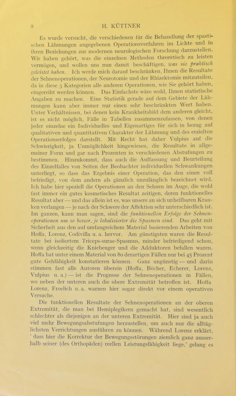 Es wurde versucht, die verschiedenen fiir die Behandlung der spasti- schen Lahmungen angegebenen Operationsverfahren im Lichte und in ihren Beziehungen zur modernen neurologischen Forschung darzustellen. Wir haben gehort, was die einzelnen Methoden theoretisch zu leisten vermogen, und wollen uns nun damit beschaftigen, was sie praktisch geleistet haben. Ich werde mich darauf beschranken, Ihnen die Resultate der Sehnenoperationen, der Neurotomie und der Rhizektomie mitzuteilen, da in diese 3 Kategorien alle anderen Operationen, wie Sie gehort haben, eingereiht werden konnen. Das Einfachste ware wohl, Ihnen statistische Angaben zu machen. Eine Statistik gerade auf dem Gebiete der Lah- mungen kann aber immer nur einen sehr beschrankten Wert haben. Unter Verhaltnissen, bei denen kein Krankheitsbild dem anderen gleicht, ist es nicht moglich, Falle in Tabellen zusammenzufassen, von denen jeder einzelne ein Individuelles und Eigenartiges fiir sich in bezug auf qualitativen und quantitativen Charakter der Lahmung und des erzielten Operationserfolges darstellt. Mit Recht hat daher Vulpius auf die Schwierigkeit, ja Unmoglichkeit hingewiesen, die Resultate in allge- meiner Form und gar nach Prozenten in verschiedenen Abstufungen zu bestimmen. Hinzukommt, dass auch die Auffassung und Beurteilung des Einzelfalles von Seiten der Beobachter individuellen Schwankungen unterliegt, so dass das Ergebnis einer Operation, das den einen voll befriedigt, von dem andern als ganzlich unzulanglich bezeichnet wird. Ich habe hier speziell die Operationen an den Sehnen im Auge, die wohl fast immer ein gutes kosmetisches Resultat zeitigen, deren funktionelles Resultat aber — und das allein ist es, was unsere an sich unheilbaren Kran- ken verlangen — je nach der Schwere der Affektion sehr unterschiedlich ist. Im ganzen, kann man sagen, sind die funktioneUcn Erfolge der Sehnen- operationen um so besser, je lokalisierter die Spasmen sind. Das geht mit Sicherheit aus den auf umfangreichem Material basierenden Arbeiten von Hoffa, Lorenz, Codivilla u. a. hervor. Am giinstigsten wTaren die Resul- tate bei isoliertem Triceps-surae-Spasmus, minder befriedigend schon, wenn gleichzeitig die Kniebeuger und die Adduktoren befallen waren. Hoffa hat unter einem Material von 80 derartigen Fallen nur bei 45 Prozent gute Gehfahigkeit konstatieren konnen. Ganz ungiinstig — und darin stimmen fast alle Autoren iiberein (Hoffa, Bocher, Echerer, Lorenz, Vulpius u. a.) •—ist die Prognose der Sehnenoperationen in Fallen, wo neben der unteren auch die obere Extremitat betroffen ist. Hoffa Lorenz, Froelich u. a. warnen hier sogar direkt vor einem operativen Versuche. Die funktionellen Resultate der Sehnenoperationen an der oberen Extremitat, die man bei Hemiplegikern gemacht hat, sind wesentlich schlechter als diejenigen an der unteren Extremitat. Hier sind ja auch viel mehr Bewegungsabstufungen herzustellen, um auch nur die alltag- lichsten Yerrichtungen ausfiihren zu konnen. Wahrend Lorenz erklart, ' dass hier die Korrektur der Bewegungsstorungen ziemlich ganz ausser- halb seiner (des Orthopaden) reellen Leistungsfahigkeit liege,' gelang es