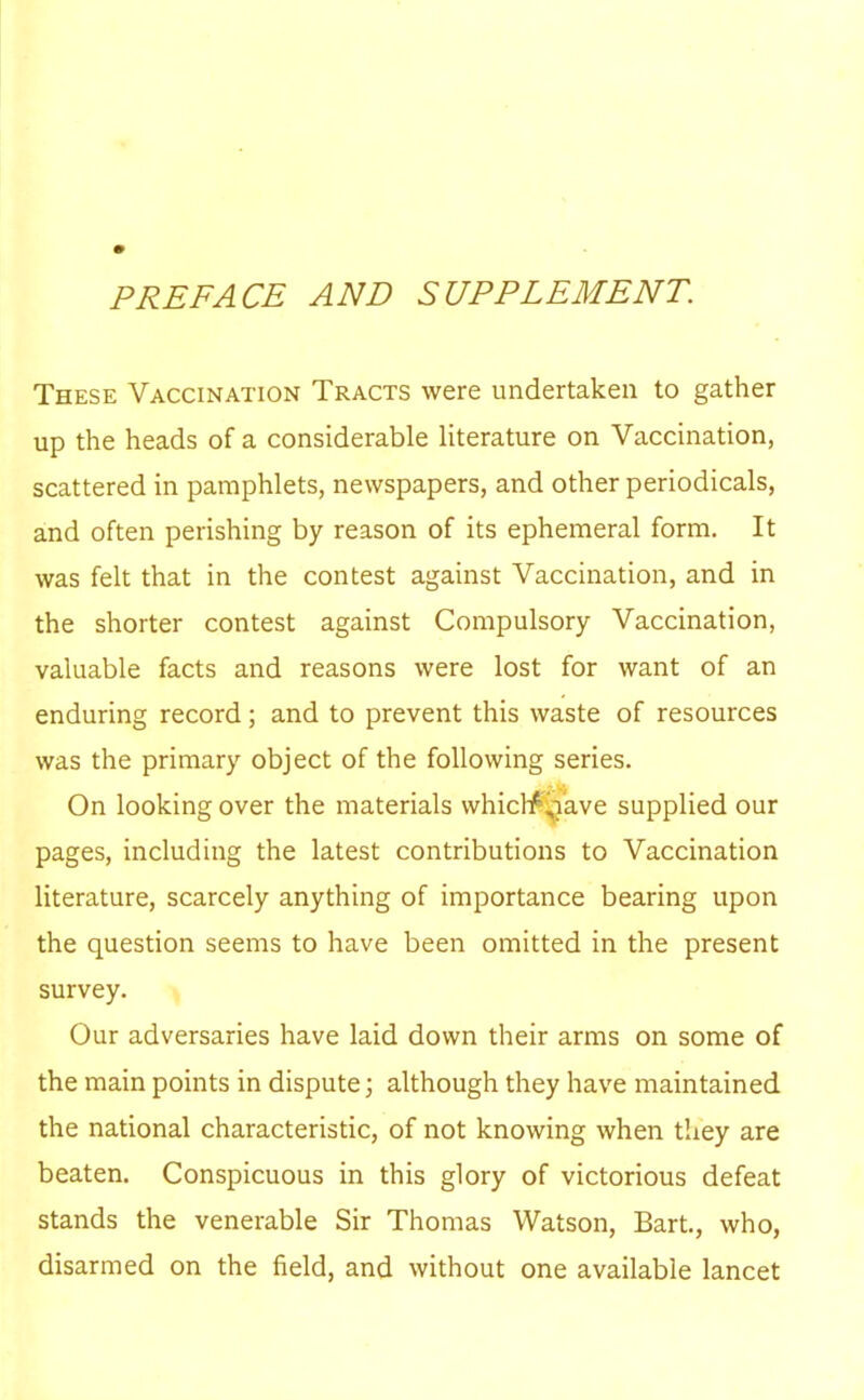 PREFACE AND SUPPLEMENT. These Vaccination Tracts were undertaken to gather up the heads of a considerable literature on Vaccination, scattered in pamphlets, newspapers, and other periodicals, and often perishing by reason of its ephemeral form. It was felt that in the contest against Vaccination, and in the shorter contest against Compulsory Vaccination, valuable facts and reasons were lost for want of an enduring record; and to prevent this waste of resources was the primary object of the following series. On looking over the materials whictf^ave supplied our pages, including the latest contributions to Vaccination literature, scarcely anything of importance bearing upon the question seems to have been omitted in the present survey. Our adversaries have laid down their arms on some of the main points in dispute; although they have maintained the national characteristic, of not knowing when they are beaten. Conspicuous in this glory of victorious defeat stands the venerable Sir Thomas Watson, Bart., who, disarmed on the field, and without one available lancet