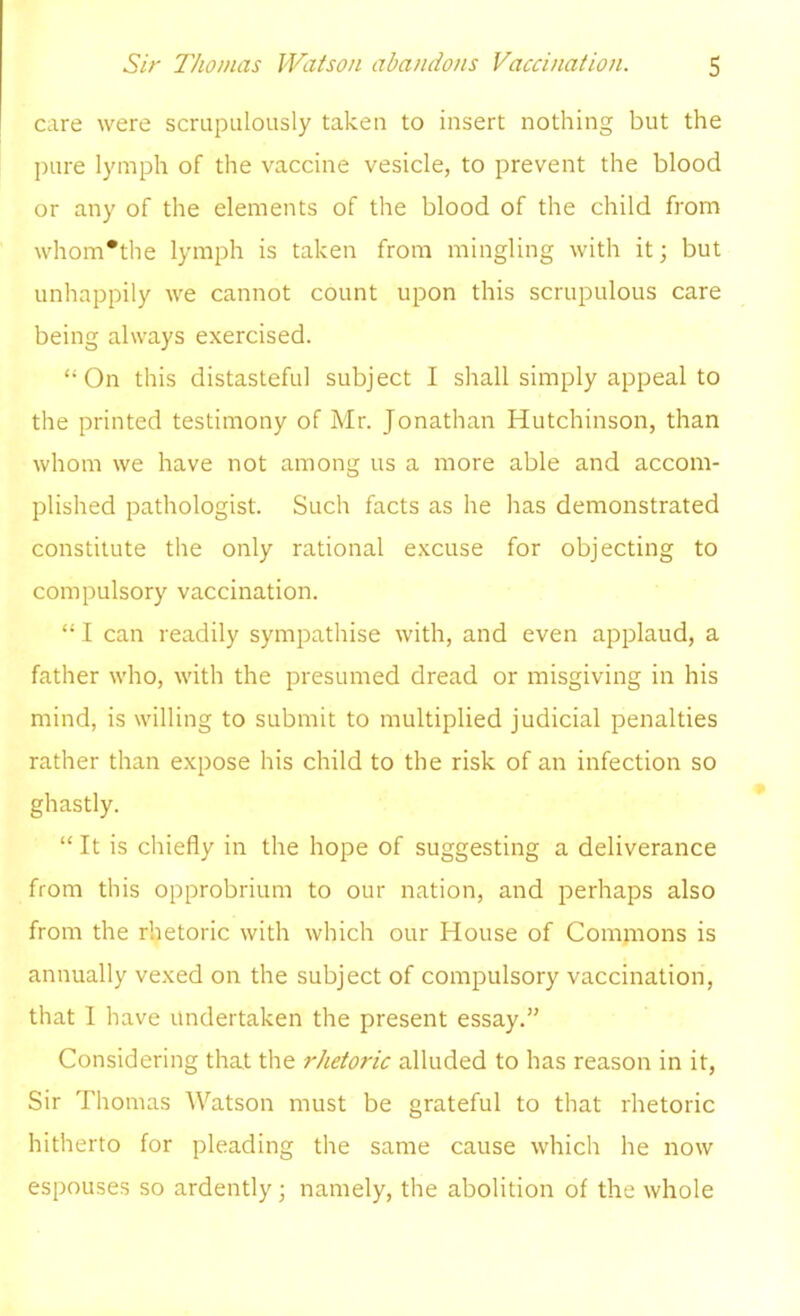 care were scrupulously taken to insert nothing but the pure lymph of the vaccine vesicle, to prevent the blood or any of the elements of the blood of the child from whom*the lymph is taken from mingling with it; but unhappily we cannot count upon this scrupulous care being always exercised.  On this distasteful subject I shall simply appeal to the printed testimony of Mr. Jonathan Hutchinson, than whom we have not among us a more able and accom- plished pathologist. Such facts as he has demonstrated constitute the only rational excuse for objecting to compulsory vaccination.  I can readily sympathise with, and even applaud, a father who, with the presumed dread or misgiving in his mind, is willing to submit to multiplied judicial penalties rather than expose his child to the risk of an infection so ghastly.  It is chiefly in the hope of suggesting a deliverance from this opprobrium to our nation, and perhaps also from the rhetoric with which our House of Commons is annually vexed on the subject of compulsory vaccination, that I have undertaken the present essay. Considering that the rhetoric alluded to has reason in it, Sir Thomas Watson must be grateful to that rhetoric hitherto for pleading the same cause which he now espouses so ardently ; namely, the abolition of the whole