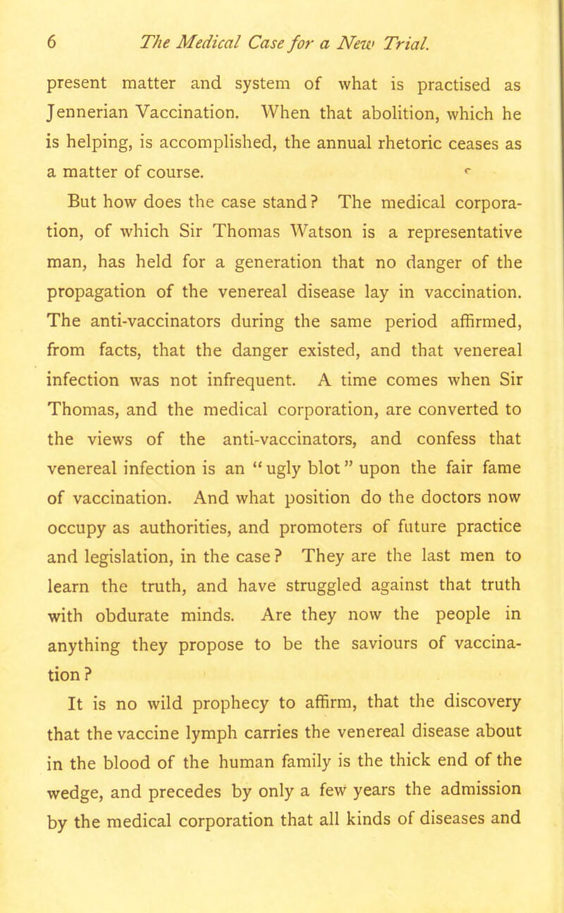 present matter and system of what is practised as Jennerian Vaccination. When that abolition, which he is helping, is accomplished, the annual rhetoric ceases as a matter of course. r But how does the case stand? The medical corpora- tion, of which Sir Thomas Watson is a representative man, has held for a generation that no danger of the propagation of the venereal disease lay in vaccination. The anti-vaccinators during the same period affirmed, from facts, that the danger existed, and that venereal infection was not infrequent. A time comes when Sir Thomas, and the medical corporation, are converted to the views of the anti-vaccinators, and confess that venereal infection is an  ugly blot upon the fair fame of vaccination. And what position do the doctors now occupy as authorities, and promoters of future practice and legislation, in the case ? They are the last men to learn the truth, and have struggled against that truth with obdurate minds. Are they now the people in anything they propose to be the saviours of vaccina- tion? It is no wild prophecy to affirm, that the discovery that the vaccine lymph carries the venereal disease about in the blood of the human family is the thick end of the wedge, and precedes by only a few years the admission by the medical corporation that all kinds of diseases and