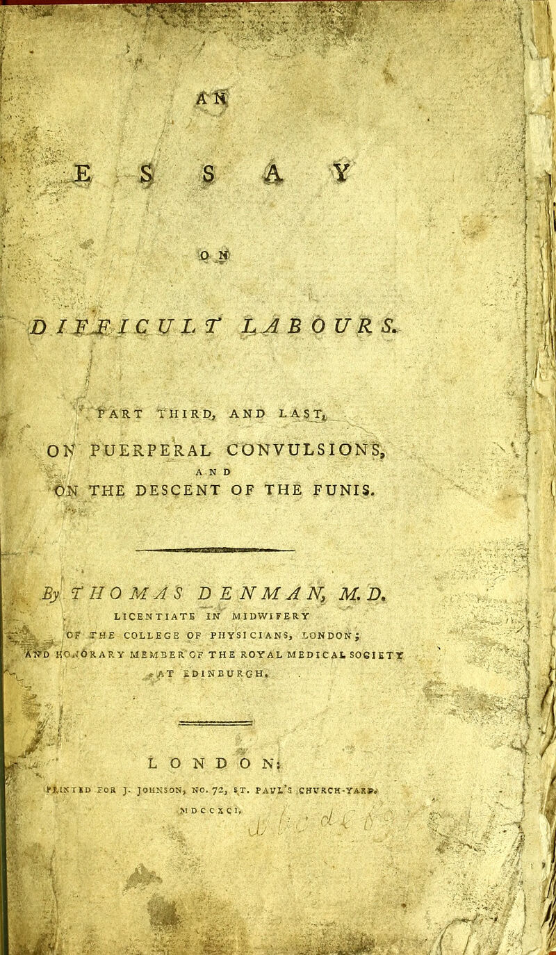 \ t1 ART THIRD, AND L A S Tt OK PUERPERAL CONVULSIONS, AND ON THE DESCENT OF THE FUNIS. By ‘THOMAS DENMAN, M. D. SsflL LICENTIATE IN MIDWIFERY OF THE COLLEGE OF PHYSICIANS, LONDON; 'aw'd honorary memberof the royal medical society '%r. •v A T EDINBURGH, LONDON: ' PRINTSD FOR J. JOHNSON, NO. 72, SJT. PAVl’S CHVRCH-YASP.