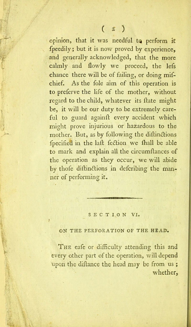 opinion, that it was needful tQ perform k fpeedily; but it is now proved by experience, and generally acknowledged, that the more calmly and flowly we proceed, the lefs chance there will be of failing, or doing mif- chief. As the foie aim of this operation is to preferve the life of the mother, without regard to the child, whatever its Bate might be, it will be our duty to be extremely care- ful to guard againft every accident which might prove injurious or hazardous to the mother. But, as by following the diftindtions fpecified in the laft fedtion we fhall be able to mark and explain all the circumflances of the operation as they occur, we will abide by thofe diftindtions in defcribing the man- ner of performing it. SECTION VI. j ON THE PERFORATION OF THE HEAD. The eafe or difficulty attending this and every other part of the operation, will depend upon the difiance the head may be from us; whether,