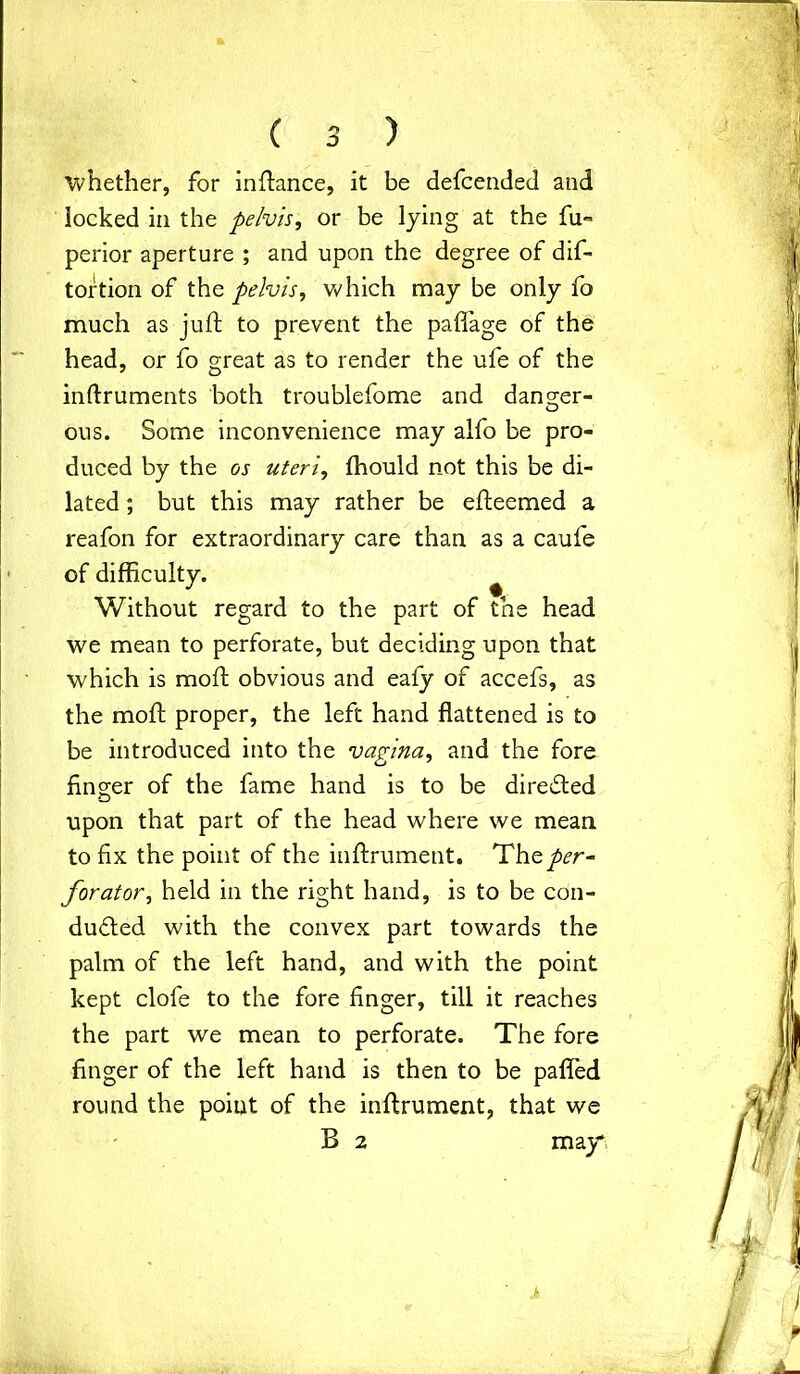 whether, for inftance, it be defcended and locked in the pelvis, or be lying at the fu- perior aperture ; and upon the degree of dif- tortion of the pelvis, which may be only fo much as juft to prevent the paflage of the head, or fo great as to render the ufe of the inftruments both troublefome and danger- O ous. Some inconvenience may alfo be pro- duced by the os uteri, fhould not this be di- lated ; but this may rather be efteemed a reafon for extraordinary care than as a caufe of difficulty. ^ Without regard to the part of the head we mean to perforate, but deciding upon that which is moft obvious and eafy of accefs, as the moft proper, the left hand flattened is to be introduced into the vagina, and the fore finger of the fame hand is to be directed upon that part of the head where we mean to fix the point of the inftrument. The per- forator, held in the right hand, is to be con- ducted with the convex part towards the palm of the left hand, and with the point kept clofe to the fore finger, till it reaches the part we mean to perforate. The fore finger of the left hand is then to be pafled round the point of the inftrument, that we B 2 may*