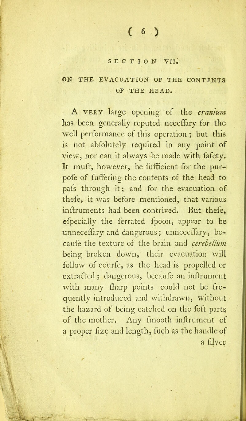 SECTION VII. ON THE EVACUATION OF THE CONTENTS OF THE HEAD. A very large opening of the cranium has been generally reputed neceflary for the well performance of this operation ; but this is not abfolutely required in any point of view, nor ca„n it always be made with fafety. It muft, however, be fufficient for the pur- pofe of fuffering the contents of the head to pafs through it; and for the evacuation of thefe, it was before mentioned, that various inftruments had been contrived. But thefe, efpecialiy the ferrated fpoon, appear to be unneceffary and dangerous; unneceffary, be- caufe the texture of the brain and cerebellum being Broken down, their evacuation will follow of courfe, as the head is propelled or extradited; dangerous, becaufe an inftrument with many fharp points could not be fre- quently introduced and withdrawn, without the hazard of being catched on the foft parts of the mother. Any fmooth inftrument of a proper fize and length, l'uch as the handle of a fiJver