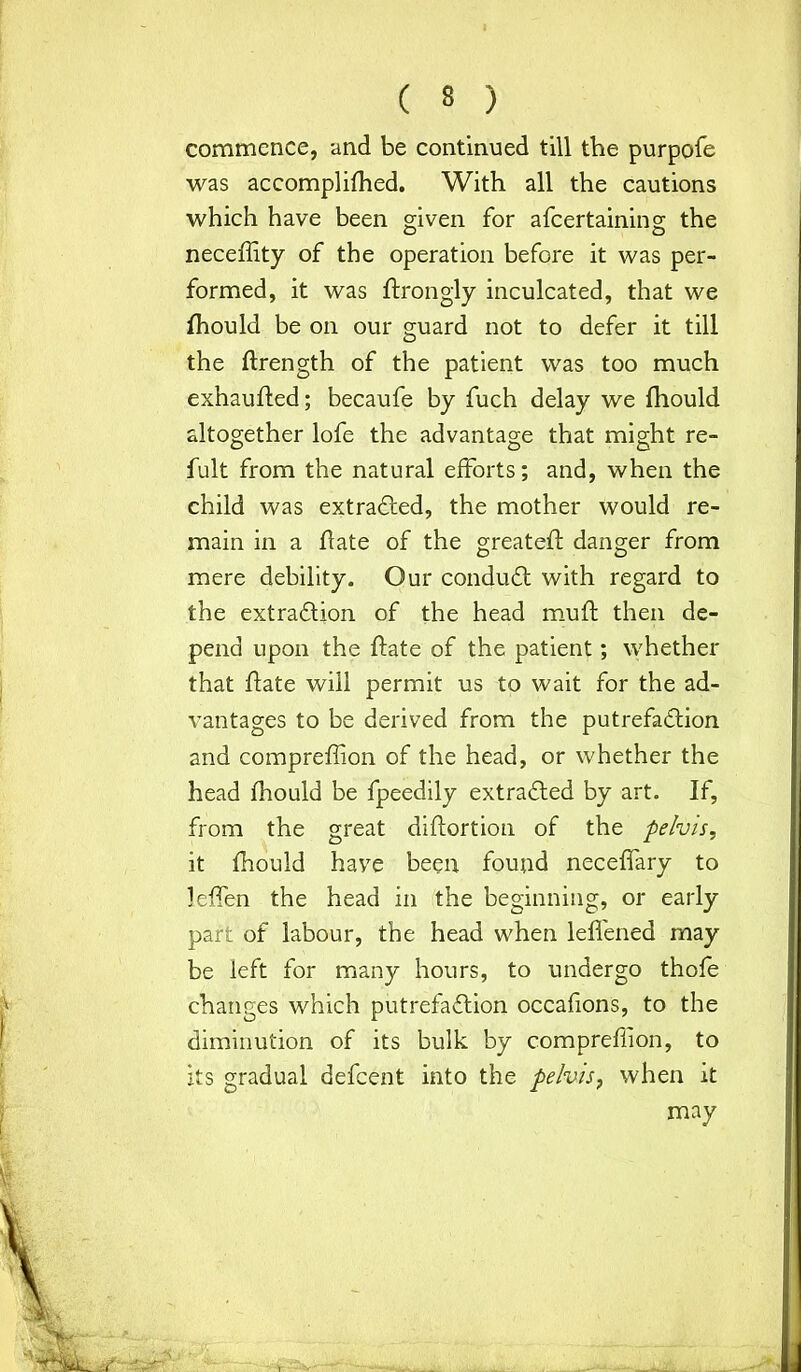 commence, and be continued till the purpofe was accomplifhed. With all the cautions which have been given for afcertaining the neceffity of the operation before it was per- formed, it was ftrongly inculcated, that we fhould be on our guard not to defer it till the ftrength of the patient was too much exhaufted; becaufe by fuch delay we fhould altogether lofe the advantage that might re- fult from the natural efforts; and, when the child was extracted, the mother would re- main in a flate of the greateft danger from mere debility. Our conduCt with regard to the extraction of the head muft then de- pend upon the ftate of the patient; whether that flate will permit us to wait for the ad- vantages to be derived from the putrefaction and compreffion of the head, or whether the head fhould be fpeedily extracted by art. If, from the great diftortion of the pelvis, it fhould have been found neceffary to leffen the head in the beginning, or early part of labour, the head when leffened may be left for many hours, to undergo thofe changes which putrefaction occafions, to the diminution of its bulk by compreffion, to its gradual defcent into the pelvis, when it may