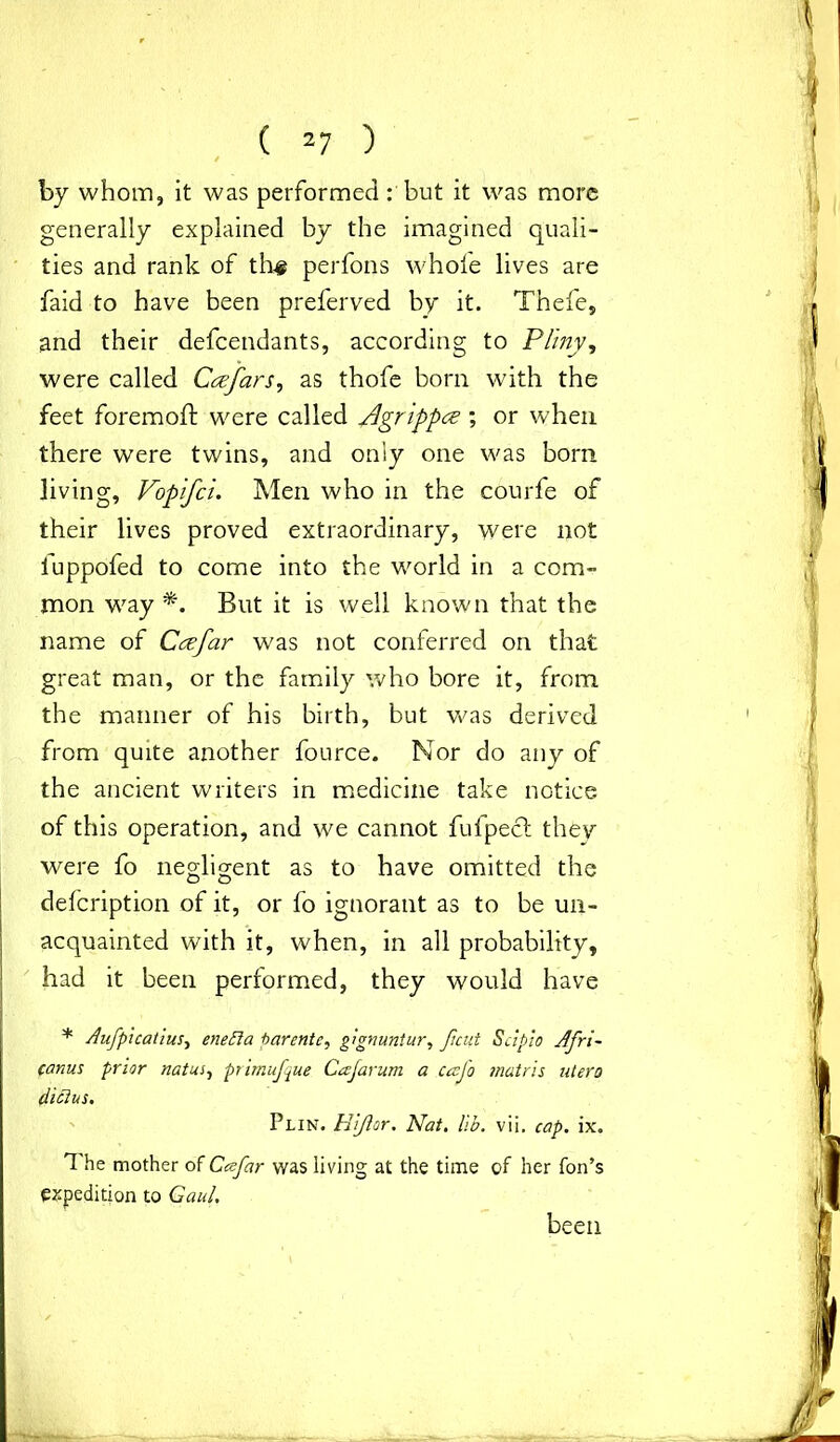 by whom, it was performed: but it was more generally explained by the imagined quali- ties and rank of the perfons whole lives are faid to have been preferved by it. Thefe, and their defcendants, according to Pliny, were called Ccefar s, as thofe born with the feet foremoft were called flgrippce ; or when there were twins, and only one was bom living, Vopifci. Men who in the courfe of their lives proved extraordinary, were not luppofed to come into the world in a com- mon way*. But it is well known that the name of Ccefar was not conferred on that great man, or the family who bore it, from the manner of his birth, but was derived from quite another fource. Nor do any of the ancient writers in medicine take notice of this operation, and we cannot fufpecl they were fo negligent as to have omitted the delcription of it, or fo ignorant as to be un- acquainted with it, when, in all probability, had it been performed, they would have * Aufpicatius, enefta tarente, gignuntur, pent Scipio Afri- canus prior natus, primufque Cajarum a caj'o matris utero diclus. Plin. Hijlor. Nat. lib. vii. cap. ix. 1 he mother of Ccefar was living at the time of her Ton’s expedition to Gaul. been