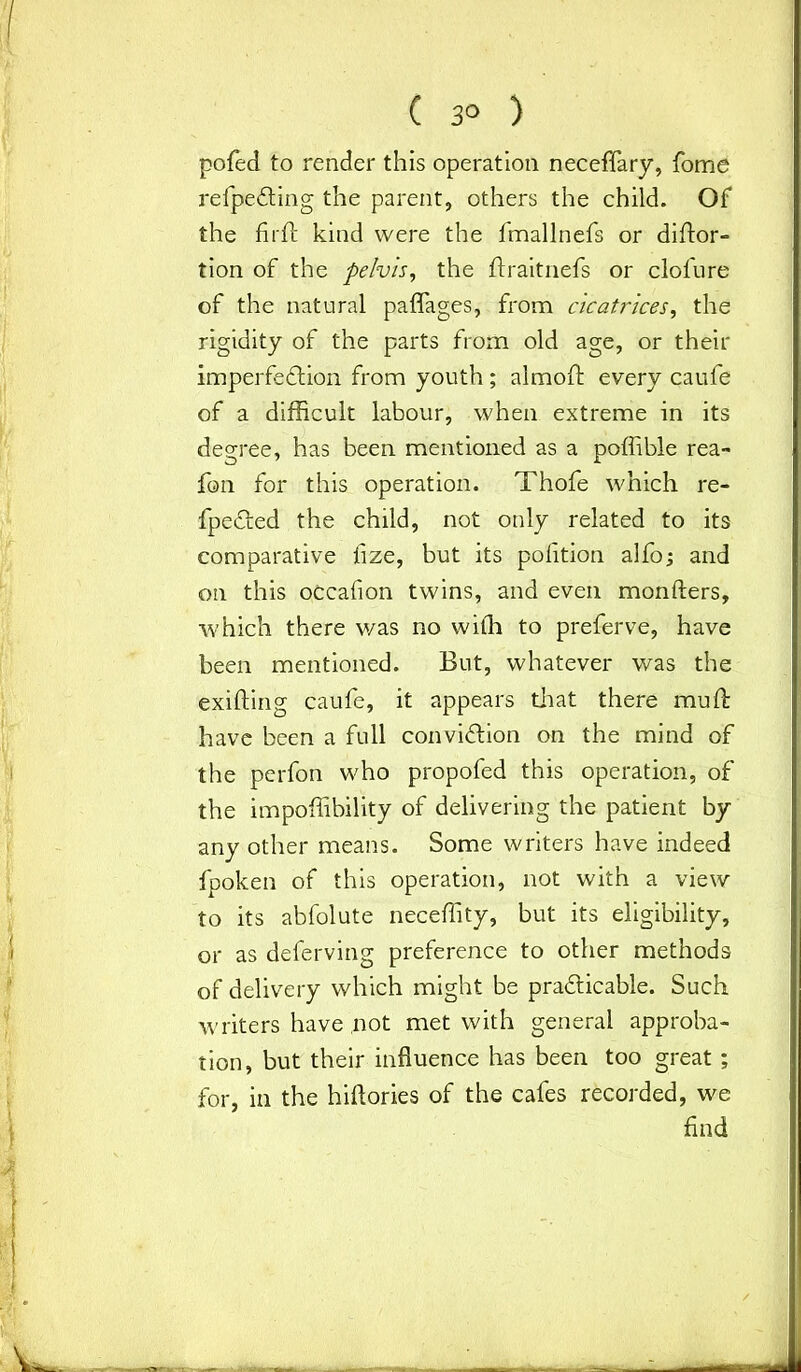 pofed to render this operation neceffary, fome refpeCting the parent, others the child. Of the fir ft kind were the fmallnefs or diftor- tion of the pelvis, the ftraitnefs or clol'ure of the natural paflages, from cicatrices, the rigidity of the parts from old age, or their imperfection from youth; almoft every caufe of a difficult labour, when extreme in its degree, has been mentioned as a poffible rea- fon for this operation. Thofe which re- flected the child, not only related to its comparative tize, but its potition alfo; and on this occafion twins, and even monfters, which there was no with to preferve, have been mentioned. But, whatever was the exifting caufe, it appears that there muft have been a full conviction on the mind of the perfon who propofed this operation, of the impoffibility of delivering the patient by any other means. Some writers have indeed fpoken of this operation, not with a view to its abfolute neceffity, but its eligibility, or as deferving preference to other methods of delivery which might be practicable. Such writers have .not met with general approba- tion, but their influence has been too great ; for, in the hiftories of the cafes recorded, we find