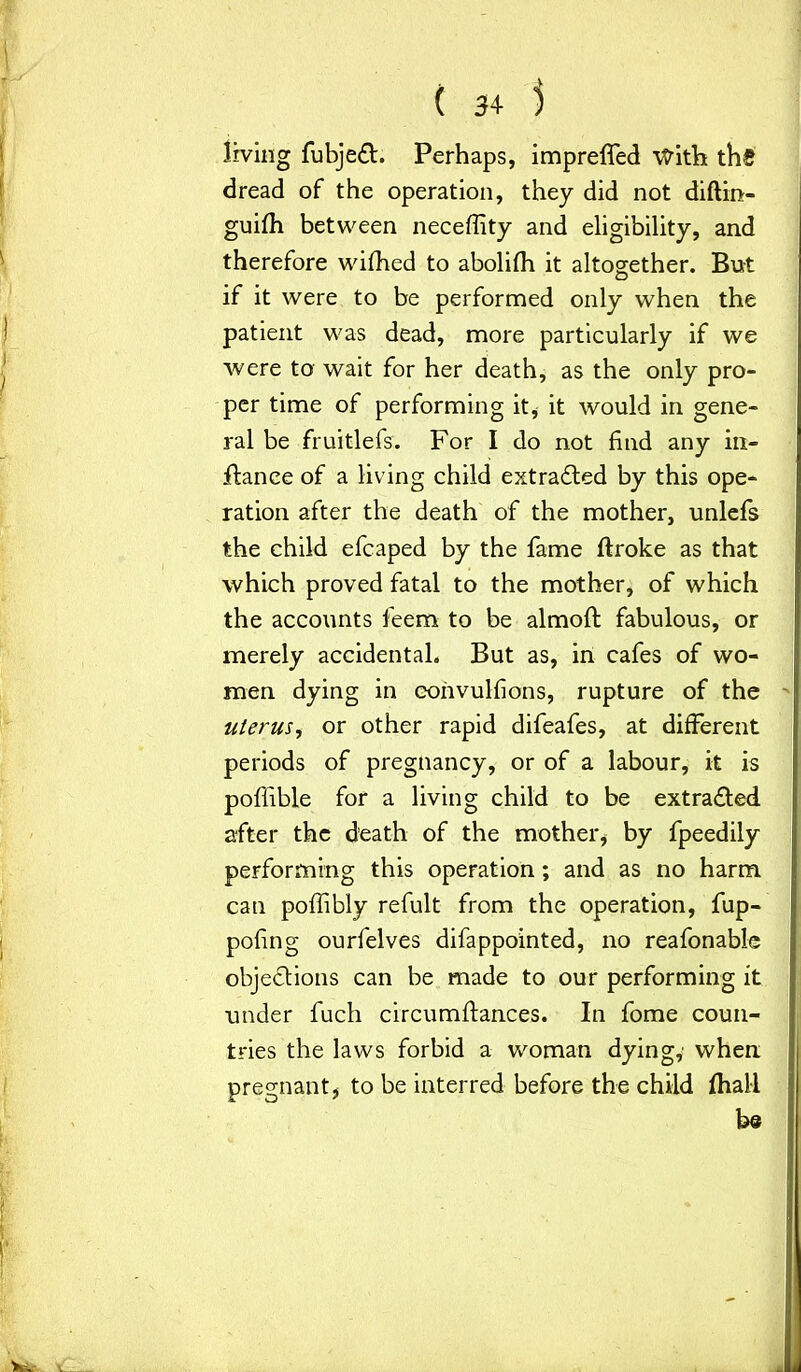 living fubjedt. Perhaps, impreffed \frith ths dread of the operation, they did not diftin- guifh between neceffity and eligibility, and therefore wifhed to abolifh it altogether. But if it were to be performed only when the patient was dead, more particularly if we were to wait for her death, as the only pro- per time of performing it, it would in gene- ral be fruitlefs. For I do not find any in- fiance of a living child extradled by this ope- ration after the death of the mother, unlefs the child efcaped by the fame ftroke as that which proved fatal to the mother, of which the accounts feem to be almofi: fabulous, or merely accidental. But as, in cafes of wo- men dying in corivulfions, rupture of the uterus, or other rapid difeafes, at different periods of pregnancy, or of a labour, it is poffible for a living child to be extracted after the death of the mother, by fpeedily performing this operation ; and as no harm, can poffibly refult from the operation, fup- pofing ourfelves difappointed, no reafonable objections can be made to our performing it under fuch circumffances. In fome coun- tries the laws forbid a woman dying,’ when pregnant, to be interred before the child (hall be