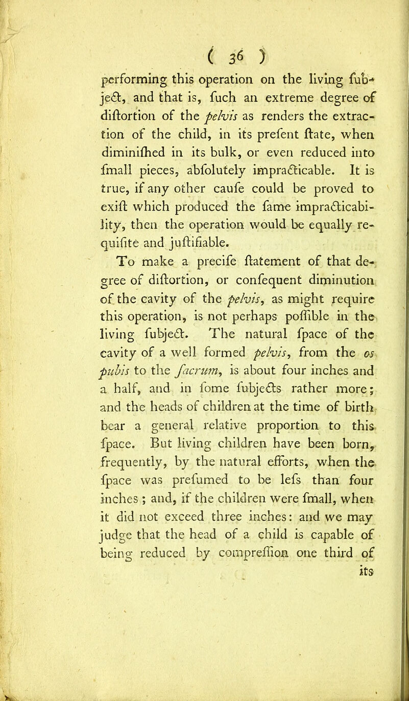 performing this operation on the living fub-* jedt, and that is, fuch an extreme degree of diftortion of the pelvis as renders the extrac- tion of the child, in its prefent ftate, when diminifhed in its bulk, or even reduced into fmall pieces, abfolutely impradticable. It is true, if any other caufe could be proved to exift which produced the fame impradticabi- lity, then the operation would be equally re- quifite and juftifiable. To make a precife ftatement of that de- gree of diftortion, or confequent diminution of the cavity of the pelvis, as might require this operation, is not perhaps poflible in the living fubjedt. The natural fpace of the cavity of a well formed pelvis, from the os pubis to the facrum, is about four inches and a half, and in fome fubjedts rather more; and the heads of children at the time of birth bear a general relative proportion to this fpace. But living children have been born, frequently, by the natural efforts, when the fpace was prefumed to be lefs than four inches ; and, if the children were fmall, when it did not exceed three inches: and we may judge that the head of a child is capable of being reduced by compreftion one third of its