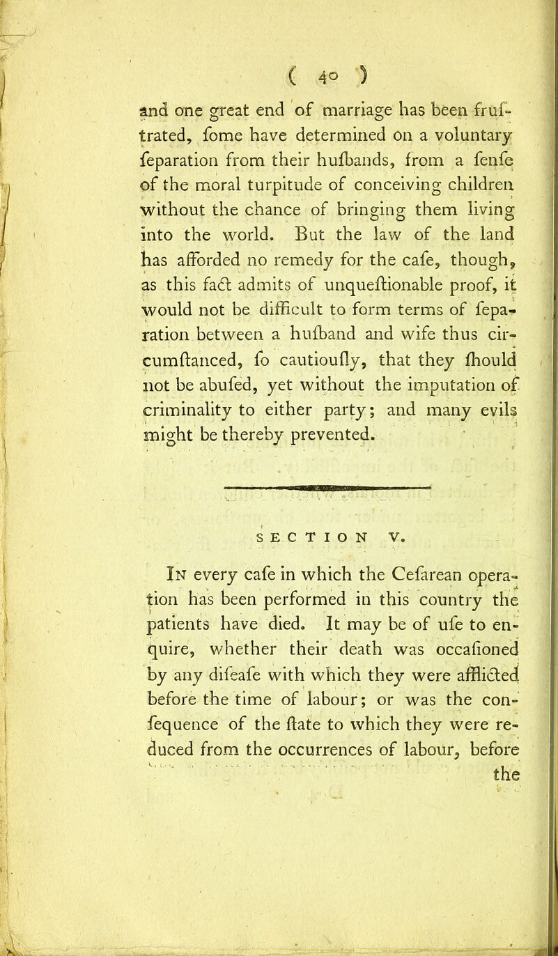 and one great end of marriage has been frus- trated, Some have determined on a voluntary Separation from their hufbands, from a fenfe of the moral turpitude of conceiving children without the chance of bringing them living into the world. But the law of the land has afforded no remedy for the cafe, though, as this fa£t admits of unqueftionable proof, it would not be difficult to form terms of fepa- ration between a hufband and wife thus cir- cumftanced, fo cautioufly, that they fhould not be abufed, yet without the imputation of criminality to either party; and many evils might be thereby prevented. SECTION V. In every cafe in which the Cefarean opera- tion has been performed in this country the patients have died. It may be of ufe to en- quire, whether their death was occafioned by any difeafe with which they were afflicted before the time of labour; or was the con- fequence of the date to which they were re- duced from the occurrences of labour, before the